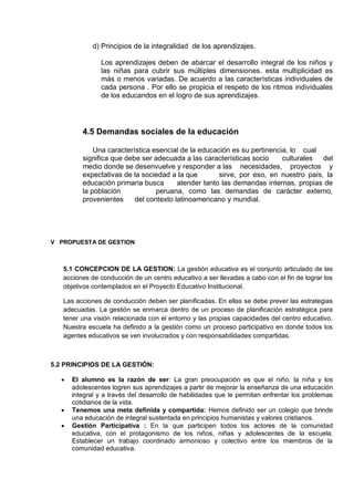 d) Principios de la integralidad de los aprendizajes.
Los aprendizajes deben de abarcar el desarrollo integral de los niños y
las niñas para cubrir sus múltiples dimensiones. esta multiplicidad es
más o menos variadas. De acuerdo a las características individuales de
cada persona . Por ello se propicia el respeto de los ritmos individuales
de los educandos en el logro de sus aprendizajes.
4.5 Demandas sociales de la educación
Una característica esencial de la educación es su pertinencia, lo cual
significa que debe ser adecuada a las características socio culturales del
medio donde se desenvuelve y responder a las necesidades, proyectos y
expectativas de la sociedad a la que sirve, por eso, en nuestro país, la
educación primaria busca atender tanto las demandas internas, propias de
la población peruana, como las demandas de carácter externo,
provenientes del contexto latinoamericano y mundial.
V PROPUESTA DE GESTION
5.1 CONCEPCION DE LA GESTION: La gestión educativa es el conjunto articulado de las
acciones de conducción de un centro educativo a ser llevadas a cabo con el fin de lograr los
objetivos contemplados en el Proyecto Educativo Institucional.
Las acciones de conducción deben ser planificadas. En ellas se debe prever las estrategias
adecuadas. La gestión se enmarca dentro de un proceso de planificación estratégica para
tener una visión relacionada con el entorno y las propias capacidades del centro educativo.
Nuestra escuela ha definido a la gestión como un proceso participativo en donde todos los
agentes educativos se ven involucrados y con responsabilidades compartidas.
5.2 PRINCIPIOS DE LA GESTIÓN:
 El alumno es la razón de ser: La gran preocupación es que el niño, la niña y los
adolescentes logren sus aprendizajes a partir de mejorar la enseñanza de una educación
integral y a través del desarrollo de habilidades que le permitan enfrentar los problemas
cotidianos de la vida.
 Tenemos una meta definida y compartida: Hemos definido ser un colegio que brinde
una educación de integral sustentada en principios humanistas y valores cristianos.
 Gestión Participativa : En la que participen todos los actores de la comunidad
educativa, con el protagonismo de los niños, niñas y adolescentes de la escuela.
Establecer un trabajo coordinado armonioso y colectivo entre los miembros de la
comunidad educativa.
 