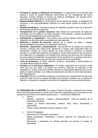  El trabajo en Equipo y delegación de funciones: La organización de la escuela está
basada a través de equipos liderados conformados por los trabajadores del centro
educativo, quienes trabajan en función de objetivos estratégicos, los equipos tienen
autonomía con límites y tienen un coordinador.
 Responsabilidad definida: La conformación de los equipos de trabajo , la delegación de
funciones, y las responsabilidades definidas en cada equipo permite la fluidez en la
gestión.
 Alianzas estratégicas: Canalizar el apoyo de entidades privadas a favor de la ejecución
del Proyecto educativo Institucional.
 Transparencia en la gestión educativa: Esta deberá ser permanente de todas las
actividades que se realiza en el centro educativo. Conocimiento y estricto cumplimiento
de las normas establecidas en el centro educativo .
 Actualización y capacitación : De acuerdo a las normas vigentes siendo de carácter
obligatorio los docentes serán capacitados permanentemente.
 Selección y Control de personal: tratando en lo posible de ubicar o delegar
responsabilidades de acuerdo a su capacidad y eficiencia.
 Monitoreo , Supervisión y Asesoramiento : Nos permite ver la realidad con todas las
virtudes y defectos para poder tomar decisiones y mejorar, esta supervisión debe ser
permanente, integral, en cuanto atiende de modo continuo y armónico el proceso
educativo. La supervisión tiene que ser flexible en cuanto a las formas en que se ofrece a
sus exigencias y su adaptación a la realidad local, decimos que tiene que ser motivadora
por que impulsa la creatividad y la superación de los docentes en su quehacer educativo.
Y que sea proyectiva para que permita crear nuevas formas de aprendizaje.
 Toma de decisiones: es eficaz, oportuno, dinámico, responsable y comprometido en
una determinada escala de valores.
 Cambios en la estructura organizativa: El modelo organizativo que teníamos hasta
hace poco era muy rígido y el trabajo que veníamos haciendo no respondía a este
organigrama vertical, pues ahora hemos asumido un organigrama diferente pero que se
ajusta a nuestra realidad y que refleja las aspiraciones de toda la comunidad educativa.
(Ver Organigrama).
 Autoridad: Ejercer la autoridad y jerarquía sin entorpecer las competencias de ejecución
propia de cada uno de los equipos liderados de la escuela, contribuir con un espíritu de
tolerancia, compresión y respeto mutuo entre los integrantes de la comunidad educativa.
5.3 PROCESOS DE LA GESTIÓN: En nuestro Proyecto Educativo Institucional de nuestro
centro educativo planteamos un cambio de la estructura organizativa que concuerda con las
aspiraciones de toda la comunidad educativa que a continuación detallamos:
a. Valores:
- Respeto , tolerancia , Justicia y Responsabilidad entre los agentes de la
comunidad educativa.
- Cultivar un espíritu democrático, solidario, ético, crítico, disciplinado y
responsable.
- Valorar nuestra identidad nacional, regional y local.
b. Técnico Pedagógico:
- Elaboración de Programas curriculares.
- Clases preparadas, motivadoras y activas: selección de materiales en su
utilización.
- Elaboración y adquisición de material educativo de acuerdo al modelo de
aprendizaje.
 