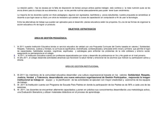 La relación padre – hijo es escasa por la falta de disposición de tiempo porque ambos padres trabajan, esto conlleva a la mala nutrición pues se les
envía dinero para la compra de sus alimentos, lo que no les permite nutrirse adecuadamente para poder tener buen rendimiento.
La mayoría de los docentes cuenta con título pedagógico, algunos son egresados, bachilleres y pocos estudiantes, nuestra propuesta es sensibilizar al
docente a que logre sacar su título y en otros es necesario que asistan a cursos de capacitación en computación a fin de usar la tecnología.
Entre las alternativas de trabajo que pueden ser aplicados para el desarrollo planes educativos están los proyectos, Es una de las formas de organizar la
acción educativa a fin de lograr un producto.
OBJETIVOS ESTRATEGICOS
AREA DE GESTIÓN PEDAGÓGICA:
1. Al 2011 nuestra Institución Educativa brinda un servicio educativo de calidad con una Propuesta Curricular del Centro basada en valores ( Solidaridad,
Respeto, Tolerancia, Justicia y Verdad), la currícula es significativa, diversificada, contextualizada y articulada entre inicial y primaria que permite el logro
de capacidades, habilidades sociales, cognitivas, espirituales y estrategias para enfrentar los problemas de la vida cotidiana y entorno social,
asegurando su permanencia en el colegio.
2. Al 2011, la Institución Educativa cuenta con profesores especializados por ciclos y desarrollo de polidocencia en 3ro y 4to grado en el nivel primario.
3. Al año 2011, el colegio desarrolla actividades atractivas que favorecen la salud mental y emocional de los alumnos que motivan su participación activa y
directa.
AREA DE GESTIÓN INSTITUCIONAL
4. Al 2011 los miembros de la comunidad educativa desarrollan una cultura organizacional basada en los valores: Solidaridad, Respeto,
Justicia, Verdad y Tolerancia, desarrollando una nueva estructura organizacional de Gestión Participativa , mejorando la imagen
institucional se trabaja en equipo y la planificación de las actividades se ejecutan con mayor creatividad y autonomía de los equipos
de trabajo.
5. Al 2011 la Institución cuenta con Programa de Escuela Para Padres en donde la participación de los Padres es de 90% a cada una de las
sesiones.
6. Al 2011, los docentes se encuentran altamente capacitados y ponen en práctica sus conocimientos desarrollando una metodología activa,
una Evaluación liberadora y utilizan materiales didácticos en el proceso de aprendizaje.
 
