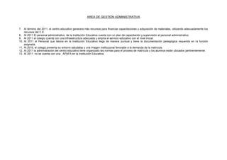 AREA DE GESTIÓN ADMINISTRATIVA
7. Al término del 2011, el centro educativo generara más recursos para financiar capacitaciones y adquisición de materiales, utilizando adecuadamente los
recursos del C.E.
8. Al 2011 El personal administrativo de la Institución Educativa cuenta con un plan de capacitación y supervisión al personal administrativo.
9. Al 2011 el colegio cuenta con una infraestructura adecuada y amplía el servicio educativo con el nivel inicial.
10. Al 2011 el Personal que labora en la Institución Educativo llega de manera puntual y tiene la documentación pedagógica requerida en la función
asignada.
11. Al 2010, el colegio presenta su entorno saludable y una imagen institucional favorable a la demanda de la matricula.
12. Al 2011 la administración del centro educativo tiene organizado las normas para el proceso de matrícula y los alumnos están ubicados pertinentemente.
13. Al 2011 no se cuenta con una APAFA en la Institución Educativa.
 