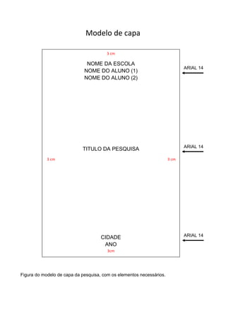 Modelo de capa

                                       3 cm

                              NOME DA ESCOLA
                                                                             ARIAL 14
                             NOME DO ALUNO (1)
                             NOME DO ALUNO (2)




                                                                             ARIAL 14
                            TITULO DA PESQUISA
            3 cm                                                      3 cm




                                     CIDADE                                  ARIAL 14

                                      ANO
                                        3cm




Figura do modelo de capa da pesquisa, com os elementos necessários.
 
