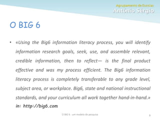 O BIG 6
O BIG 6 - um modelo de pesquisa 3
• «Using the Big6 information literacy process, you will identify
information research goals, seek, use, and assemble relevant,
credible information, then to reflect— is the final product
effective and was my process efficient. The Big6 information
literacy process is completely transferable to any grade level,
subject area, or workplace. Big6, state and national instructional
standards, and your curriculum all work together hand-in-hand.»
in: http://big6.com
 