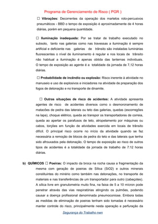 Programa de Gerenciamento de Risco ( PGR )
 Vibrações: Decorrentes da operação dos martelos roto-percusivos
pneumáticos - BBD o tempo de exposição é aproximadamente de 4 horas
diárias, porém em pequena quantidade.
 Iluminação inadequada: Por se tratar de trabalho executado no
subsolo, tanto nas galerias como nas travessas a iluminação é sempre
artificial e deficiente nas galerias de trânsito são instaladas luminárias
fluorescentes o nível de iluminamento é regular e nos locais de trânsito
não habitual a iluminação é apenas obtida das lanternas individuais.
O tempo de exposição ao agente é a totalidade da jornada de 7,12 horas
diárias.
 Probabilidade de incêndio ou explosão: Risco inerente à atividade no
manuseio e uso de explosivos e iniciadores na atividade de preparação dos
fogos de detonação e no transporte de dinamite.
 Outras situações de risco de acidentes: A atividade apresenta
agentes de risco de acidentes diversos como o desmoronamento de
matacões de pedra das laterais ou teto das galerias, quedas (escorregões
na lapa), choque elétrico, queda ao transpor os transportadores de correia,
queda ao apertar os parafusos de teto, atropelamento por máquinas ou
cabos, torções em função de atividades exercida em locais de trânsito
difícil. O principal risco ocorre no início da atividade quando se faz
necessária a remoção de blocos de pedra do teto e das laterais que tenha
sido afrouxados pela detonação. O tempo de exposição ao risco de outros
tipos de acidentes é a totalidade da jornada de trabalho de 7:12 horas
diárias.
b) QUÍMICOS  Poeiras: O impacto da broca na rocha causa a fragmentação da
mesma com geração de poeiras de Sílica (SiO2) e outros minerais
constituintes do minério como também nas detonações, no transporte de
materiais e nas transferências de um transportador para outro (cabeçotes).
A sílica livre em granulometria muito fina, na faixa de 5 a 10 mícron pode
penetrar através das vias respiratórias atingindo os pulmões, podendo
causar a doença profissional denominada pneumoconiose. Embora todas
as medidas de eliminação de poeiras tenham sido tomadas é necessário
manter controle do risco, principalmente nesta operação e perfuração da
Segurança do Trabalho nwn
 