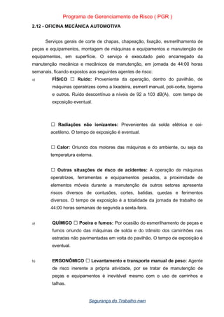 Programa de Gerenciamento de Risco ( PGR )
2.12 - OFICINA MECÂNICA AUTOMOTIVA
Serviços gerais de corte de chapas, chapeação, lixação, esmerilhamento de
peças e equipamentos, montagem de máquinas e equipamentos e manutenção de
equipamentos, em superfície. O serviço é executado pelo encarregado da
manutenção mecânica e mecânicos de manutenção, em jornada de 44:00 horas
semanais, ficando expostos aos seguintes agentes de risco:
a) FÍSICO  Ruído: Proveniente da operação, dentro do pavilhão, de
máquinas operatrizes como a lixadeira, esmeril manual, poli-corte, bigorna
e outros. Ruído descontínuo a níveis de 92 a 103 dB(A), com tempo de
exposição eventual.
 Radiações não ionizantes: Provenientes da solda elétrica e oxi-
acetileno. O tempo de exposição é eventual.
 Calor: Oriundo dos motores das máquinas e do ambiente, ou seja da
temperatura externa.
 Outras situações de risco de acidentes: A operação de máquinas
operatrizes, ferramentas e equipamentos pesados, a proximidade de
elementos móveis durante a manutenção de outros setores apresenta
riscos diversos de contusões, cortes, batidas, quedas e ferimentos
diversos. O tempo de exposição é a totalidade da jornada de trabalho de
44:00 horas semanais de segunda a sexta-feira.
a) QUÍMICO  Poeira e fumos: Por ocasião do esmerilhamento de peças e
fumos oriundo das máquinas de solda e do trânsito dos caminhões nas
estradas não pavimentadas em volta do pavilhão. O tempo de exposição é
eventual.
b) ERGONÔMICO  Levantamento e transporte manual de peso: Agente
de risco inerente a própria atividade, por se tratar de manutenção de
peças e equipamentos é inevitável mesmo com o uso de carrinhos e
talhas.
Segurança do Trabalho nwn
 