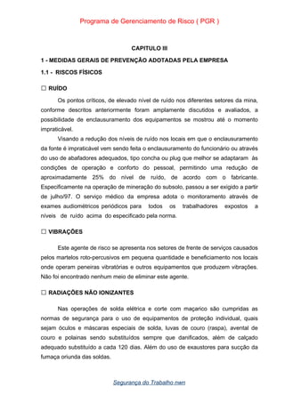 Programa de Gerenciamento de Risco ( PGR )
CAPITULO III
1 - MEDIDAS GERAIS DE PREVENÇÃO ADOTADAS PELA EMPRESA
1.1 - RISCOS FÍSICOS
RUÍDO

Os pontos críticos, de elevado nível de ruído nos diferentes setores da mina,
conforme descritos anteriormente foram amplamente discutidos e avaliados, a
possibilidade de enclausuramento dos equipamentos se mostrou até o momento
impraticável.
Visando a redução dos níveis de ruído nos locais em que o enclausuramento
da fonte é impraticável vem sendo feita o enclausuramento do funcionário ou através
do uso de abafadores adequados, tipo concha ou plug que melhor se adaptaram às
condições de operação e conforto do pessoal, permitindo uma redução de
aproximadamente 25% do nível de ruído, de acordo com o fabricante.
Especificamente na operação de mineração do subsolo, passou a ser exigido a partir
de julho/97. O serviço médico da empresa adota o monitoramento através de
exames audiométricos periódicos para todos os trabalhadores expostos a
níveis de ruído acima do especificado pela norma.
VIBRAÇÕES

Este agente de risco se apresenta nos setores de frente de serviços causados
pelos martelos roto-percusivos em pequena quantidade e beneficiamento nos locais
onde operam peneiras vibratórias e outros equipamentos que produzem vibrações.
Não foi encontrado nenhum meio de eliminar este agente.
RADIAÇÕES NÃO IONIZANTES

Nas operações de solda elétrica e corte com maçarico são cumpridas as
normas de segurança para o uso de equipamentos de proteção individual, quais
sejam óculos e máscaras especiais de solda, luvas de couro (raspa), avental de
couro e polainas sendo substituídos sempre que danificados, além de calçado
adequado substituído a cada 120 dias. Além do uso de exaustores para sucção da
fumaça oriunda das soldas.
Segurança do Trabalho nwn
 