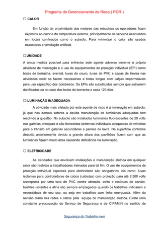 Programa de Gerenciamento de Risco ( PGR )
CALOR

Em função da proximidade dos motores das máquinas os operadores ficam
expostos ao calor e da temperatura externa, principalmente os serviços executados
em locais confinados como o subsolo. Para minimizar o calor são usados
exaustores e ventilação artificial.
UMIDADE

A única medida possível para enfrentar este agente adverso inerente á própria
atividade de mineração é o uso de equipamentos de proteção individual (EPI) como
botas de borracha, avental, luvas de couro, luvas de PVC e capas de trevira nas
atividades onde se fazem necessárias e botas longas com calças impermeáveis
para uso específico dos bombeiros. Os EPIs são substituídos sempre que estiverem
danificados ou no caso das botas de borracha a cada 120 dias.
ILUMINAÇÃO INADEQUADA

A atividade mais afetada por este agente de risco é a mineração em subsolo,
já que nos demais setores a devida manutenção de luminárias adequadas tem
resolvido a questão. No subsolo são instaladas luminárias fluorescentes de 20 volts
nas galerias principais e são fornecidas lanternas individuais adequadas de mineiros
para o trânsito em galerias secundárias e painéis de lavra. Na superfície conforme
descrito anteriormente devido a grande altura dos pavilhões fazem com que as
luminárias fiquem muito altas causando deficiência na iluminação.
ELETRICIDADE

As atividades que envolvem instalações e manutenção elétrica em qualquer
setor são restritas a trabalhadores treinados para tal fim. O uso de equipamentos de
proteção individual especiais para eletricidade são obrigatórios tais como, luvas
isolantes para controladores de cabos (cabistas) com proteção para até 2.500 volts
sobreposta por uma luva de PVC contra abrasão, atrito e resíduos de carvão,
bastões isolantes e afins são sempre empregados quando os trabalhos indicarem a
necessidade de seu uso, ou seja em trabalhos com linha energizada. Além da
revisão diaria nas redes e cabos pela equipe de manutenção elétrica. Existe uma
constante preocupação do Serviço de Segurança e da CIPAMIN no sentido de
Segurança do Trabalho nwn
 