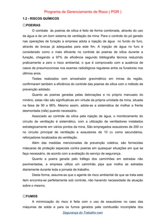 Programa de Gerenciamento de Risco ( PGR )
1.2 - RISCOS QUÍMICOS
POEIRAS

O combate às poeiras de sílica é feito de forma combinada, através do uso
da água e de um bom sistema de ventilação da mina. Para o controle do pó gerado
nas operações de furação a empresa adota a injeção de água no fundo do furo,
através de brocas já adequadas para este fim. A injeção de água no furo é
considerado como o mais eficiente no controle às poeiras de sílica durante a
furação, chegando a 97% de eficiência segundo bibliografia técnica reduzindo
praticamente a zero o risco ambiental, o que é comprovado com a ausência de
casos de pneumoconiose nos exames radiológicos regulares entre os furadores nos
últimos anos.
Testes realizados com amostrador gravimétrico em minas da região,
confirmaram também a eficiência do controle das poeiras de sílica com o método de
prevenção adotado.
Quanto as poeiras geradas pelas detonações e no próprio manuseio do
minério, estas não são significativas em virtude da própria umidade da mina, situada
na faixa de 90 a 98%. Mesmo assim, adota-se a sistemática de molhar a frente
desmontada (rafa) quando necessário.
Associado ao controle da sílica pela injeção de água, o monitoramento do
circuito de ventilação é sistemático, com a utilização de ventiladores instalados
estrategicamente em vários pontos da mina. São empregados exaustores de 200 cv
no circuito principal de ventilação e exaustores de 10 cv como secundários,
reforçadores localizados da ventilação.
Além das medidas mencionadas de prevenção coletiva, são fornecidas
máscaras de proteção especiais contra poeiras em quaisquer situações em que se
faça necessário, de acordo com a avaliação do serviço de segurança.
Quanto a poeira gerada pelo tráfego dos caminhões em estradas não
pavimentadas, a empresa utiliza um caminhão pipa que molha as estradas
diariamente durante toda a jornada de trabalho.
Desta forma, assume-se que o agente de risco ambiental de que se trata este
item encontra-se perfeitamente sob controle, não havendo necessidade de atuação
sobre o mesmo.
FUMOS

A minimização do risco é feita com o uso de exaustores no caso das
máquinas de solda e para os fumos gerados pela combustão incompleta dos
Segurança do Trabalho nwn
 