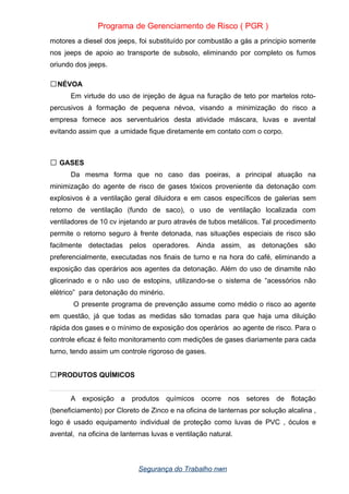 Programa de Gerenciamento de Risco ( PGR )
motores a diesel dos jeeps, foi substituído por combustão a gás a principio somente
nos jeeps de apoio ao transporte de subsolo, eliminando por completo os fumos
oriundo dos jeeps.
NÉVOA

Em virtude do uso de injeção de água na furação de teto por martelos roto-
percusivos à formação de pequena névoa, visando a minimização do risco a
empresa fornece aos serventuários desta atividade máscara, luvas e avental
evitando assim que a umidade fique diretamente em contato com o corpo.
GASES

Da mesma forma que no caso das poeiras, a principal atuação na
minimização do agente de risco de gases tóxicos proveniente da detonação com
explosivos é a ventilação geral diluidora e em casos específicos de galerias sem
retorno de ventilação (fundo de saco), o uso de ventilação localizada com
ventiladores de 10 cv injetando ar puro através de tubos metálicos. Tal procedimento
permite o retorno seguro à frente detonada, nas situações especiais de risco são
facilmente detectadas pelos operadores. Ainda assim, as detonações são
preferencialmente, executadas nos finais de turno e na hora do café, eliminando a
exposição das operários aos agentes da detonação. Além do uso de dinamite não
glicerinado e o não uso de estopins, utilizando-se o sistema de “acessórios não
elétrico” para detonação do minério.
O presente programa de prevenção assume como médio o risco ao agente
em questão, já que todas as medidas são tomadas para que haja uma diluição
rápida dos gases e o mínimo de exposição dos operários ao agente de risco. Para o
controle eficaz é feito monitoramento com medições de gases diariamente para cada
turno, tendo assim um controle rigoroso de gases.
PRODUTOS QUÍMICOS

A exposição a produtos químicos ocorre nos setores de flotação
(beneficiamento) por Cloreto de Zinco e na oficina de lanternas por solução alcalina ,
logo é usado equipamento individual de proteção como luvas de PVC , óculos e
avental, na oficina de lanternas luvas e ventilação natural.
Segurança do Trabalho nwn
 