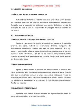 Programa de Gerenciamento de Risco ( PGR )
1.3 - RISCOS BIOLÓGICOS
VÍRUS, BACTÉRIAS, FUNGOS E PARASITAS

A atividade de Medicina do Trabalho em que se apresenta o agente de risco
em questão é executada por médico e auxiliara de enfermagem do trabalho, com
formação para a prevenção de acidentes com agentes biológicos, através da
avaliação do caso e uso de equipamento de proteção individual quando for
necessário.
1.4 - RISCOS ERGONÔMICOS
LEVANTAMENTO E TRANSPORTE MANUAL DE PESO

Agente de risco conforme descrito, proveniente do transporte de materiais
diversos, tais como, material de escoramento, dinamite, mangueiras de
equipamentos pneumáticos, todavia não são de peso superiores a 30 kg,
sempre que exceder utiliza-se jeeps devidamente apropriados para tal ou com
auxilio de outro serventuário. Além do uso de carrinhos transportadores, talhas
manuais ou mecânicas e ponte rolante nos casos de transporte de peças pesadas
em determinados locais.
POSTURA INADEQUADA

Agente de risco inerente a atividade de reconhecimento e avaliação dos
riscos ambientais, além do mau dimensionamento dos bancos de jeeps, fazendo
com que os motoristas exerçam a função em postura inadequada. Todas as
máquinas perfuratrizes e MTs 700, foram concebidas de forma a permitir o máximo
de conforto aos operadores e o acionamento é todo hidrostático para qualquer
função nas mesmas.
MONOTONIA E REPETIVIDADE

Agente de risco inerente a própria atividade em algumas funções, porém os
serventuários executam as tarefas intermitente.
Segurança do Trabalho nwn
 