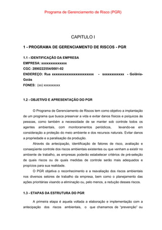 Programa de Gerenciamento de Risco (PGR)
CAPITULO I
1 - PROGRAMA DE GERENCIAMENTO DE RISCOS - PGR
1.1 - IDENTIFICAÇÃO DA EMPRESA
EMPRESA: xxxxxxxxxxxxxx
CGC: 2890222554/0001-02
ENDEREÇO: Rua xxxxxxxxxxxxxxxxxxxxxxx - sxxxxxxxxxxx - Goiânia-
Goiás
FONES: (xx) xxxxxxxxxx
1.2 - OBJETIVO E APRESENTAÇÃO DO PGR
O Programa de Gerenciamento de Riscos tem como objetivo a implantação
de um programa que busca preservar a vida e evitar danos físicos e psíquicos às
pessoas, como também a necessidade de se manter sob controle todos os
agentes ambientais, com monitoramentos periódicos, levando-se em
consideração a proteção do meio ambiente e dos recursos naturais. Evitar danos
a propriedade e a paralisação da produção.
Através da antecipação, identificação de fatores de risco, avaliação e
conseqüente controle dos riscos ambientais existentes ou que venham a existir no
ambiente de trabalho, as empresas poderão estabelecer critérios de pré-seleção
de quais riscos ou de quais medidas de controle serão mais adequados e
propícios para sua realidade.
O PGR objetiva o reconhecimento e a reavaliação dos riscos ambientais
nos diversos setores de trabalho da empresa, bem como o planejamento das
ações prioritárias visando a eliminação ou, pelo menos, a redução desses riscos.
1.3 - ETAPAS DA ESTRUTURA DO PGR
A primeira etapa é aquela voltada a elaboração e implementação com a
antecipação dos riscos ambientais, o que chamamos de “prevenção” ou
 