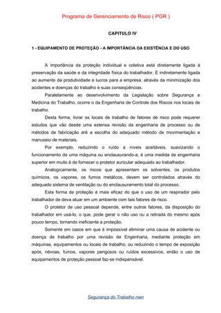 Programa de Gerenciamento de Risco ( PGR )
CAPITULO IV
1 - EQUIPAMENTO DE PROTEÇÃO - A IMPORTÂNCIA DA EXISTÊNCIA E DO USO
A importância da proteção individual e coletiva está diretamente ligada à
preservação da saúde e da integridade física do trabalhador. E indiretamente ligada
ao aumento da produtividade e lucros para a empresa, através da minimização dos
acidentes e doenças do trabalho e suas conseqüências.
Paralelamente ao desenvolvimento da Legislação sobre Segurança e
Medicina do Trabalho, ocorre o da Engenharia de Controle dos Riscos nos locais de
trabalho.
Desta forma, livrar os locais de trabalho de fatores de risco pode requerer
estudos que vão desde uma extensa revisão da engenharia de processo ou de
métodos de fabricação aré a escolha do adequado método de movimentação e
manuseio de materiais.
Por exemplo, reduzindo o ruído a níveis aceitáveis, suavizando o
funcionamento de uma máquina ou enclausurando-a, é uma medida de engenharia
superior em muito à de fornecer o protetor auricular adequado ao trabalhador.
Analogicamente, os riscos que apresentam os solventes, os produtos
químicos, os vapores, os fumos metálicos, devem ser controlados através do
adequado sistema de ventilação ou do enclausuramento total do processo.
Esta forma de proteção é mais eficaz do que o uso de um respirador pelo
trabalhador de deva atuar em um ambiente com tais fatores de risco.
O protetor de uso pessoal depende, entre outros fatores, da disposição do
trabalhador em usá-lo, o que, pode gerar o não uso ou a retirada do mesmo após
pouco tempo, tornando ineficiente a proteção.
Somente em casos em que é impossível eliminar uma causa de acidente ou
doença de trabalho por uma revisão de Engenharia, mediante proteção em
máquinas, equipamentos ou locais de trabalho, ou reduzindo o tempo de exposição
após, névoas, fumos, vapores perigosos ou ruídos excessivos, então o uso de
equipamentos de proteção pessoal faz-se indispensável.
Segurança do Trabalho nwn
 