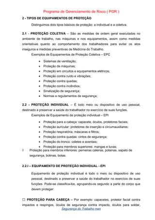 Programa de Gerenciamento de Risco ( PGR )
2 - TIPOS DE EQUIPAMENTOS DE PROTEÇÃO
Distinguimos dois tipos básicos de proteção: a individual e a coletiva.
2.1 - PROTEÇÃO COLETIVA – São as medidas de ordem geral executadas no
ambiente de trabalho, nas máquinas e nos equipamentos, assim como medidas
orientativas quanto ao comportamento dos trabalhadores para evitar os atos
inseguros e medidas preventivas de Medicina do Trabalho.
Exemplos de Equipamentos de Proteção Coletiva – EPC
• Sistemas de ventilação;
• Proteção de máquinas;
• Proteção em circuitos e equipamentos elétricos;
• Proteção contra ruído e vibrações;
• Proteção contra quedas;
• Proteção contra incêndios;
• Sinalização de segurança;
• Normas e regulamentos de segurança;
2.2 - PROTEÇÃO INDIVIDUAL – É todo meio ou dispositivo de uso pessoal,
destinado a preservar a saúde do trabalhador no exercício de suas funções.
Exemplos de Equipamento de proteção individual – EPI
• Proteção para a cabeça: capacete, óculos, protetores faciais;
• Proteção auricular: protetores de inserção e circumauxiliares;
• Proteção respiratória; máscaras e filtros;
• Proteção contra quedas: cintos de segurança;
• Proteção do tronco: coletes e aventais;
• Proteção para membros superiores: mangas e luvas;
◊ Proteção para membros inferiores: perneiras caleiras, polainas, sapato de
segurança, botinas, botas.
2.2.l – EQUIPAMENTO DE PROTEÇÃO INDIVIDUAL - EPI
Equipamento de proteção individual é todo o meio ou dispositivo de uso
pessoal, destinado a preservar a saúde do trabalhador no exercício de suas
funções. Pode-se classifica-los, agrupando-os segundo a parte do corpo que
devem proteger:
PROTEÇÃO PARA CABEÇA –
 Por exemplo: capacetes, protetor facial contra
impactos e respingos, óculos de segurança contra impacto, óculos para soldar,
Segurança do Trabalho nwn
 
