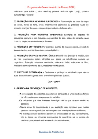 Programa de Gerenciamento de Risco ( PGR )
máscaras para soldar ( solda elétrica), protetor auricular tipo “ plug”, protetor
auricular tipo “concha”.
PROTEÇÃO PARA MEMBROS SUPERIORES –
 Por exemplo: as luvas de raspa
de couro, luvas de lona, luvas impermeáveis (borracha ou plástico), luvas de
amianto, mangas de couro, mangas impermeáveis, dedeiras, etc...
PROTEÇÃO PARA MEMBROS INFERIORES:
 Exemplo: os sapatos de
segurança comum e com biqueiras ou palmilha de aço, botas de borracha cano
curto ou longo, perneiras de raspa de couro.
PROTEÇÃO DO TRONCO:
 Por exemplo: avental de raspa de couro, avental de
lona ou trevira, avental de amianto, avental plástico.
PROTEÇÃO DAS VIAS RESPIRATÓRIAS:
 Destina-se a proteger e impedir, que
as vias respiratórias sejam atingidas por gases ou substâncias nocivas ao
organismo. Exemplo: máscaras semifacial, máscaras facial, máscaras de filtro,
máscaras com suprimento de ar, máscaras contra gases.
CINTOS DE SEGURANÇA –
 Destina-se a proteger o trabalhador que exerce
suas atividades em lugares altos, prevenindo possíveis quedas.
CAPITULO V
1 - PRÁTICA DA PREVENÇÃO DE ACIDENTES
•A investigação de acidentes, quando bem conduzida, é uma das boas fontes
de informação para a segurança do trabalho.
•Os acidentes que mais interessa investigar são os que causam lesões às
pessoas;
•Alguns erros de interpretação e de avaliação não permitem que muitas
pessoas reconheçam todas as vantagens das investigações de acidentes;
•As investigações de acidentes devem ser processadas em seu ciclo completo,
isto é, desde as primeiras informações da ocorrência até a tomada de
medidas para prevenir outras ocorrências semelhantes;
Segurança do Trabalho nwn
 