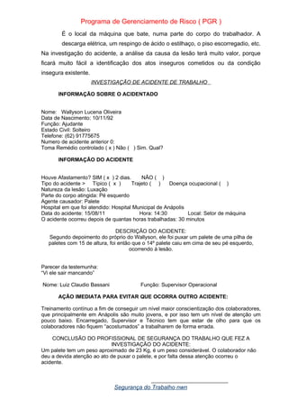 Programa de Gerenciamento de Risco ( PGR )
É o local da máquina que bate, numa parte do corpo do trabalhador. A
descarga elétrica, um respingo de ácido o estilhaço, o piso escorregadio, etc.
Na investigação do acidente, a análise da causa da lesão terá muito valor, porque
ficará muito fácil a identificação dos atos inseguros cometidos ou da condição
insegura existente.
INVESTIGAÇÃO DE ACIDENTE DE TRABALHO
INFORMAÇÃO SOBRE O ACIDENTADO
Nome: Wallyson Lucena Oliveira
Data de Nascimento: 10/11/92
Função: Ajudante
Estado Civil: Solteiro
Telefone: (62) 91775675
Numero de acidente anterior 0:
Toma Remédio controlado ( x ) Não ( ) Sim. Qual?
INFORMAÇÃO DO ACIDENTE
Houve Afastamento? SIM ( x ) 2 dias. NÃO ( )
Tipo do acidente > Típico ( x ) Trajeto ( ) Doença ocupacional ( )
Natureza da lesão: Luxação
Parte do corpo atingida: Pé esquerdo
Agente causador: Palete
Hospital em que foi atendido: Hospital Municipal de Anápolis
Data do acidente: 15/08/11 Hora: 14:30 Local: Setor de máquina
O acidente ocorreu depois de quantas horas trabalhadas: 30 minutos
DESCRIÇÃO DO ACIDENTE:
Segundo depoimento do próprio do Wallyson, ele foi puxar um palete de uma pilha de
paletes com 15 de altura, foi então que o 14º palete caiu em cima de seu pé esquerdo,
ocorrendo à lesão.
Parecer da testemunha:
“Vi ele sair mancando”
Nome: Luiz Claudio Bassani Função: Supervisor Operacional
AÇÃO IMEDIATA PARA EVITAR QUE OCORRA OUTRO ACIDENTE:
Treinamento contínuo a fim de conseguir um nível maior conscientização dos colaboradores,
que principalmente em Anápolis são muito jovens, e por isso tem um nível de atenção um
pouco baixo. Encarregado, Supervisor e Técnico tem que estar de olho para que os
colaboradores não fiquem “acostumados” a trabalharem de forma errada.
CONCLUSÃO DO PROFISSIONAL DE SEGURANÇA DO TRABALHO QUE FEZ A
INVESTIGAÇÃO DO ACIDENTE:
Um palete tem um peso aproximado de 23 Kg, é um peso considerável. O colaborador não
deu a devida atenção ao ato de puxar o palete, e por falta dessa atenção ocorreu o
acidente.
__________________________
Segurança do Trabalho nwn
 
