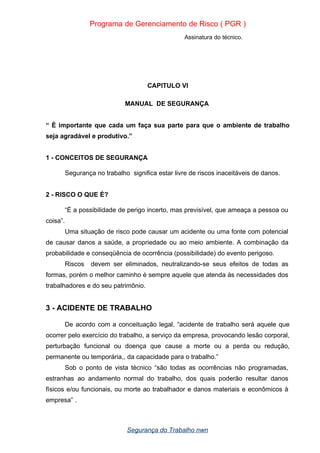 Programa de Gerenciamento de Risco ( PGR )
Assinatura do técnico.
CAPITULO VI
MANUAL DE SEGURANÇA
“ È importante que cada um faça sua parte para que o ambiente de trabalho
seja agradável e produtivo.”
1 - CONCEITOS DE SEGURANÇA
Segurança no trabalho significa estar livre de riscos inaceitáveis de danos.
2 - RISCO O QUE É?
“É a possibilidade de perigo incerto, mas previsível, que ameaça a pessoa ou
coisa”.
Uma situação de risco pode causar um acidente ou uma fonte com potencial
de causar danos a saúde, a propriedade ou ao meio ambiente. A combinação da
probabilidade e conseqüência de ocorrência (possibilidade) do evento perigoso.
Riscos devem ser eliminados, neutralizando-se seus efeitos de todas as
formas, porém o melhor caminho é sempre aquele que atenda às necessidades dos
trabalhadores e do seu patrimônio.
3 - ACIDENTE DE TRABALHO
De acordo com a conceituação legal, “acidente de trabalho será aquele que
ocorrer pelo exercício do trabalho, a serviço da empresa, provocando lesão corporal,
perturbação funcional ou doença que cause a morte ou a perda ou redução,
permanente ou temporária,, da capacidade para o trabalho.”
Sob o ponto de vista técnico “são todas as ocorrências não programadas,
estranhas ao andamento normal do trabalho, dos quais poderão resultar danos
físicos e/ou funcionais, ou morte ao trabalhador e danos materiais e econômicos à
empresa” .
Segurança do Trabalho nwn
 