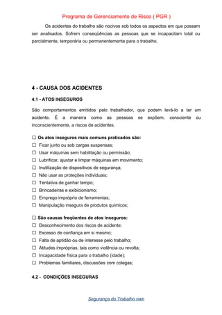 Programa de Gerenciamento de Risco ( PGR )
Os acidentes do trabalho são nocivos sob todos os aspectos em que possam
ser analisados. Sofrem conseqüências as pessoas que se incapacitam total ou
parcialmente, temporária ou permanentemente para o trabalho.
4 - CAUSA DOS ACIDENTES
4.1 - ATOS INSEGUROS
São comportamentos emitidos pelo trabalhador, que podem levá-lo a ter um
acidente. É a maneira como as pessoas se expõem, consciente ou
inconscientemente, a riscos de acidentes.
Os atos inseguros mais comuns praticados são:

 Ficar junto ou sob cargas suspensas;
 Usar máquinas sem habilitação ou permissão;
 Lubrificar, ajustar e limpar máquinas em movimento;
 Inutilização de dispositivos de segurança;
 Não usar as proteções individuais;
 Tentativa de ganhar tempo;
 Brincadeiras e exibicionismo;
 Emprego impróprio de ferramentas;
 Manipulação insegura de produtos químicos;
São causas freqüentes de atos inseguros:

 Desconhecimento dos riscos de acidente;
 Excesso de confiança em si mesmo;
 Falta de aptidão ou de interesse pelo trabalho;
 Atitudes impróprias, tais como violência ou revolta;
 Incapacidade física para o trabalho (idade);
 Problemas familiares, discussões com colegas;
4.2 - CONDIÇÕES INSEGURAS
Segurança do Trabalho nwn
 