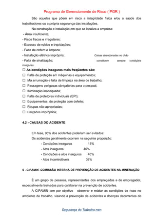 Programa de Gerenciamento de Risco ( PGR )
São aquelas que põem em risco a integridade física e/ou a saúde dos
trabalhadores ou a própria segurança das instalações.
Na construção e instalação em que se localiza a empresa:
- Área insuficiente;
- Pisos fracos e irregulares;
- Excesso de ruídos e trepidações;
- Falta de ordem e limpeza;
- Instalação elétrica imprópria; Coisas abandonadas no chão
- Falta de sinalização; constituem sempre condições
inseguras
As condições inseguras mais freqüentes são:

 Falta de proteção em máquinas e equipamentos;
 Má arrumação e falta de limpeza na área de trabalho;
 Passagens perigosas obrigatórias para o pessoal;
 Iluminação inadequada;
 Falta de protetores individuais (EPI);
 Equipamentos de proteção com defeito;
 Roupas não apropriadas;
 Calçados impróprios;
4.2 - CAUSAS DO ACIDENTE
Em tese, 98% dos acidentes poderiam ser evitados:
Os acidentes geralmente ocorrem na seguinte proporção:
- Condições inseguras 18%
- Atos inseguros 40%
- Condições e atos inseguros 40%
- Atos incontroláveis 02%
5 - CIPAMIN -COMISSÃO INTERNA DE PREVENÇÃO DE ACIDENTES NA MINERAÇÃO
É um grupo de pessoas, representantes dos empregados e do empregador,
especialmente treinados para colaborar na prevenção de acidentes.
A CIPAMIN tem por objetivo observar e relatar as condições de risco no
ambiente de trabalho, visando a prevenção de acidentes e doenças decorrentes do
Segurança do Trabalho nwn
 