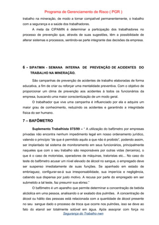 Programa de Gerenciamento de Risco ( PGR )
trabalho na mineração, de modo a tornar compatível permanentemente, o trabalho
com a segurança e a saúde dos trabalhadores.
A meta da CIPAMIN é determinar a participação dos trabalhadores no
processo de prevenção que, através de suas sugestões, têm a possibilidade de
alterar sistemas e processos, sentindo-se parte integrante das decisões da empresa.
6 - SIPATMIN - SEMANA INTERNA DE PREVENÇÃO DE ACIDENTES DO
TRABALHO NA MINERAÇÃO.
São campanhas de prevenção de acidentes de trabalho elaboradas de forma
educativa, a fim de criar ou reforçar uma mentalidade preventiva. Com o objetivo de
proporcionar um clima de prevenção aos acidentes à todos os funcionários da
empresa, buscando uma maior conscientização de um modo geral.
O trabalhador que vive uma campanha é influenciado por ela e adquire um
maior grau de conhecimento, reduzindo os acidentes e garantindo a integridade
física do ser humano.
7 – BAFÔMETRO
Suplemento Trabalhista 075/99 – “ A utilização do bafômetro por empresas
privadas não encontra nenhum impedimento legal em nosso ordenamento jurídico,
valendo o princípio “de que é permitido aquilo a que não é proibido”, podendo assim,
ser implantado tal sistema de monitoramento em seus funcionários, principalmente
naqueles que com o seu trabalho são responsáveis por outras vidas (terceiros), o
que é o caso de motoristas, operadores de máquinas, tratoristas etc... No caso do
teste do bafômetro acusar um nível elevado de álcool no sangue, o empregado deve
ser suspenso imediatamente de suas funções. Se apanhado em estado de
embriaguez, configurar-se-á sua irresponsabilidade, sua imperícia e negligência,
cabendo sua dispensa por justo motivo. A recusa por parte do empregado em ser
submetido a tal teste, faz presumir sua ebriez.”
O bafômetro é um aparelho que permite determinar a concentração de bebida
alcóolica em uma pessoa, analisando o ar exalado dos pulmões. A concentração de
álcool ou hálito das pessoas está relacionada com a quantidade de álcool presente
no seu sangue dado o processo de troca que ocorre nos pulmões, isso se deve ao
fato do etanol ser totalmente solúvel em água. Após assoprar com força no
Segurança do Trabalho nwn
 