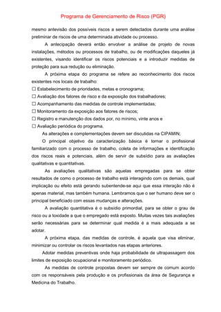 Programa de Gerenciamento de Risco (PGR)
mesmo antevisão dos possíveis riscos a serem detectados durante uma análise
preliminar de riscos de uma determinada atividade ou processo.
A antecipação deverá então envolver a análise de projeto de novas
instalações, métodos ou processos de trabalho, ou de modificações daqueles já
existentes, visando identificar os riscos potenciais e a introduzir medidas de
proteção para sua redução ou eliminação.
A próxima etapa do programa se refere ao reconhecimento dos riscos
existentes nos locais de trabalho:
Estabelecimento de prioridades, metas e cronograma;

Avaliação dos fatores de risco e da exposição dos trabalhadores;

Acompanhamento das medidas de controle implementadas;

Monitoramento da exposição aos fatores de riscos;

Registro e manutenção dos dados por, no mínimo, vinte anos e

Avaliação periódica do programa.

As alterações e complementações devem ser discutidas na CIPAMIN;
O principal objetivo da caracterização básica é tornar o profissional
familiarizado com o processo de trabalho, coleta de informações e identificação
dos riscos reais e potenciais, além de servir de subsídio para as avaliações
qualitativas e quantitativas.
As avaliações qualitativas são aquelas empregadas para se obter
resultados de como o processo de trabalho está interagindo com os demais, qual
implicação ou efeito está gerando subentende-se aqui que essa interação não é
apenas material, mas também humana. Lembramos que o ser humano deve ser o
principal beneficiado com essas mudanças e alterações.
A avaliação quantitativa é o subsídio primordial, para se obter o grau de
risco ou a toxidade a que o empregado está exposto. Muitas vezes tais avaliações
serão necessárias para se determinar qual medida é a mais adequada a se
adotar.
A próxima etapa, das medidas de controle, é aquela que visa eliminar,
minimizar ou controlar os riscos levantados nas etapas anteriores.
Adotar medidas preventivas onde haja probabilidade de ultrapassagem dos
limites de exposição ocupacional e monitoramento periódico.
As medidas de controle propostas devem ser sempre de comum acordo
com os responsáveis pela produção e os profissionais da área de Segurança e
Medicina do Trabalho.
 