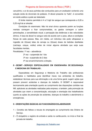 Programa de Gerenciamento de Risco ( PGR )
canudinho, o ar de seus pulmões são conduzidos para um analisador contendo uma
solução ácida de dicromato de potássio. O álcool presente no “bafo”, é convertido
em ácido acético e pode ser detectado
O limite máximo permitido é 4 a 5 dg/l de sangue que corresponde a 0,20 a
0,25 mg/l de ar alveolar.
Condições do examinado: Não há sinal clínico aparente porém as funções
mentais começam a ficar comprometidas, os gestos começam a sofrer
perturbações, a sensibilidade visual, a percepção das distâncias e das velocidades
diminui. A taxa de álcool no sangue varia de acordo com o peso, altura e condições
físicas de cada pessoa. Mas, em média, um indivíduo não pode ultrapassar a
ingestão de 2(duas) latas de cerveja ou 2(duas) doses de bebidas destiladas
(cachaça, uísque, vodka) antes de iniciar alguma atividade que exija suas
faculdades mentais.
Penalidades: 1ª vez – advertência
2ª vez – suspensão de 1 dia
3ª vez - suspensão de 2 dias
4ª vez encaminhamento a direção.
8 - SESMT - SERVIÇO ESPECIALIZADO EM ENGENHARIA DE SEGURANÇA
E MEDICINA DO TRABALHO .
Especialistas em Segurança e Medicina do Trabalho são profissionais
qualificados e habilitados para identificar riscos nos ambientes de trabalho,
estabelecer técnicas para sua eliminação e de uma forma geral, sugerir ações que
possam prevenir acidentes e doenças do trabalho. O SESMT é responsável
tecnicamente pela orientação quanto ao cumprimento das disposições contidas nas
NR, aplicáveis as atividades realizadas pela empresa, e também, pela promoção de
atividades que visem a conscientização, educação e orientação dos trabalhadores
quanto as ações de prevenção de acidentes, doenças do trabalho e atendimento a
emergências.
9 - ORIENTAÇÕES BÁSICAS AO FUNCIONÁRIO/COLABORADOR
1 – Constitui ato faltoso a recusa do empregado ao cumprimento das Ordens de
Serviço.
2 – È obrigatório o registro de entrada e saída no cartão-ponto, no início e final da
jornada de trabalho.
Segurança do Trabalho nwn
 