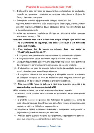 Programa de Gerenciamento de Risco ( PGR )
3 – É obrigatório zelar por todos os equipamentos ou dispositivos de sinalização,
proteção ou segurança existentes na empresa pelos Avisos e Ordens de
Serviço, bem como cumpri-los.
4 – É obrigatório o uso do equipamento de proteção individual – EPI,
capacete, botas de borracha, luvas especiais para cada função, avental, protetor
auricular, respirador, máscara e óculos adequados para a respectiva função, que
é fornecido gratuitamente.
5 – Avisar ao supervisor imediato ou técnicos de segurança, sobre qualquer
alteração no estado do EPI.
Obs: Não trabalhe com EPI’s danificados, troque sempre que necessário
no Departamento de segurança. Não esqueça de levar o EPI danificado
para a substituição.
6 - Para qualquer tipo de função no subsolo, deve ser usado os
"PROTETORES AURICULARES".
7 – È obrigatório zelar pelo bom uso das máquinas e equipamentos da empresa.
8 – È obrigatório manter o local de trabalho limpo e asseado, use as lixeiras.
9 – Qualquer irregularidade que envolver a segurança do pessoal ou do patrimônio
da empresa deve ser imediatamente comunicada ao superior imediato.
10 – È obrigatório, em caso de acidente, independente da gravidade, informar ao
superior imediato, para as devidas providências.
11 – È obrigatório comunicar aos seus colegas e ao superior imediato a existência
de condições inseguras do local de trabalho ou atos inseguros praticados por
terceiros, a fim de que sejam tomadas as providências cabíveis.
12 – Não é permitido fumar no subsolo e nem levar cigarros, isqueiros e ou
assemelhados, por determinação do DNPM.
OBS: Isqueiros somente com autorização para a função de detonador.
13 – Proibido cruzar correias transportadoras em movimento, exceto onde houver
passadores.
14 - È proibido o acesso de pessoas não habilitadas às subestações , centro de
força e transformadores de potência, bem como fazer reparos em equipamentos
mecânicos, elétricos, hidráulicos ou pneumáticos.
15 – Em caso de reparos em condutores elétricos o desligamento e religamento de
disjuntores só poderá ser efetuado por eletricista.
16 – Antes de operar qualquer máquina ou equipamento, o operador deve certificar-
se de que ninguém possa ser acidentado pela mesma.
Segurança do Trabalho nwn
 