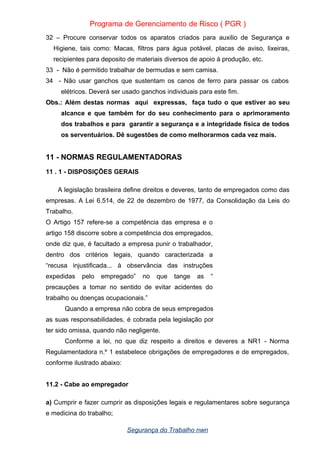 Programa de Gerenciamento de Risco ( PGR )
32 – Procure conservar todos os aparatos criados para auxilio de Segurança e
Higiene, tais como: Macas, filtros para água potável, placas de aviso, lixeiras,
recipientes para deposito de materiais diversos de apoio á produção, etc.
33 - Não é permitido trabalhar de bermudas e sem camisa.
34 - Não usar ganchos que sustentam os canos de ferro para passar os cabos
elétricos. Deverá ser usado ganchos individuais para este fim.
Obs.: Além destas normas aqui expressas, faça tudo o que estiver ao seu
alcance e que também for do seu conhecimento para o aprimoramento
dos trabalhos e para garantir a segurança e a integridade física de todos
os serventuários. Dê sugestões de como melhorarmos cada vez mais.
11 - NORMAS REGULAMENTADORAS
11 . 1 - DISPOSIÇÕES GERAIS
A legislação brasileira define direitos e deveres, tanto de empregados como das
empresas. A Lei 6.514, de 22 de dezembro de 1977, da Consolidação da Leis do
Trabalho.
O Artigo 157 refere-se a competência das empresa e o
artigo 158 discorre sobre a competência dos empregados,
onde diz que, é facultado a empresa punir o trabalhador,
dentro dos critérios legais, quando caracterizada a
“recusa injustificada... à observância das instruções
expedidas pelo empregado” no que tange as “
precauções a tomar no sentido de evitar acidentes do
trabalho ou doenças ocupacionais.”
Quando a empresa não cobra de seus empregados
as suas responsabilidades, é cobrada pela legislação por
ter sido omissa, quando não negligente.
Conforme a lei, no que diz respeito a direitos e deveres a NR1 - Norma
Regulamentadora n.º 1 estabelece obrigações de empregadores e de empregados,
conforme ilustrado abaixo:
11.2 - Cabe ao empregador
a) Cumprir e fazer cumprir as disposições legais e regulamentares sobre segurança
e medicina do trabalho;
Segurança do Trabalho nwn
 