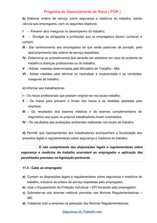 Programa de Gerenciamento de Risco ( PGR )
b) Elaborar ordens de serviço sobre segurança e medicina do trabalho, dando
ciência aos empregados, com os seguintes objetivos:
I - Prevenir atos inseguros no desempenho do trabalho;
II - Divulgar as obrigações e proibições que os empregados devem conhecer e
cumprir;
III - Dar conhecimento aos empregados de que serão passíveis de punição, pelo
descumprimento das ordens de serviço expedidas;
IV - Determinar os procedimentos que deverão ser adotados em caso de acidente do
trabalho e doenças profissionais ou do trabalho;
V - Adotar medidas determinadas pelo Ministério do Trabalho - Mtb.
VI - Adotar medidas para eliminar ou neutralizar a insalubridade e as condições
inseguras de trabalho;
c) Informar aos trabalhadores:
I – Os riscos profissionais que possam originar-se nos locais trabalho;
II – Os meios para prevenir e limitar tais riscos e as medidas adotadas pela
empresa;
III – Os resultados dos exames médicos e de exames complementares de
diagnóstico aos quais os próprios trabalhadores foram submetidos;
IV – Os resultados das avaliações ambientais realizadas nos locais de trabalho.
d) Permitir que representantes dos trabalhadores acompanhem a fiscalização dos
preceitos legais e regulamentares sobre segurança e medicina do trabalho;
O não cumprimento das disposições legais e regulamentares sobre
segurança e medicina do trabalho acarretará ao empregador a aplicação das
penalidades previstas na legislação pertinente.
11.3 - Cabe ao empregado
a) Cumprir as disposições legais e regulamentares sobre segurança e medicina do
trabalho, inclusive as ordens de serviço expedidas pelo empregador;
b) Usar o Equipamento de Proteção Individual – EPI fornecido pelo empregador;
c) Submeter-se aos exames médicos previstos nas Normas Regulamentadoras –
NR;
d) Colaborar com a empresa na aplicação das Normas Regulamentadoras;
Segurança do Trabalho nwn
 