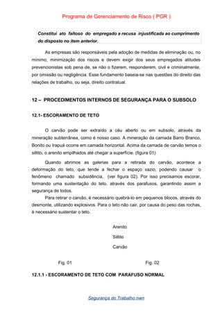 Programa de Gerenciamento de Risco ( PGR )
Constitui ato faltoso do empregado a recusa injustificada ao cumprimento
do disposto no item anterior.
As empresas são responsáveis pela adoção de medidas de eliminação ou, no
mínimo, minimização dos riscos e devem exigir dos seus empregados atitudes
prevencionistas sob pena de, se não o fizerem, responderem, civil e criminalmente,
por omissão ou negligência. Esse fundamento baseia-se nas questões do direito das
relações de trabalho, ou seja, direito contratual.
12 – PROCEDIMENTOS INTERNOS DE SEGURANÇA PARA O SUBSOLO
12.1- ESCORAMENTO DE TETO
O carvão pode ser extraído a céu aberto ou em subsolo, através da
mineração subterrânea, como é nosso caso. A mineração da camada Barro Branco,
Bonito ou Irapuá ocorre em camada horizontal. Acima da camada de carvão temos o
siltito, o arenito empilhados até chegar a superfície. (figura 01)
Quando abrimos as galerias para a retirada do carvão, acontece a
deformação do teto, que tende a fechar o espaço vazio, podendo causar o
fenômeno chamado subsidência, (ver figura 02). Por isso precisamos escorar,
formando uma sustentação do teto, através dos parafusos, garantindo assim a
segurança de todos.
Para retirar o carvão, é necessário quebrá-lo em pequenos blocos, através do
desmonte, utilizando explosivos. Para o teto não cair, por causa do peso das rochas,
é necessário sustentar o teto.
Arenito
Siltito
Carvão
Fig. 01 Fig. 02
12.1.1 - ESCORAMENTO DE TETO COM PARAFUSO NORMAL
Segurança do Trabalho nwn
 
