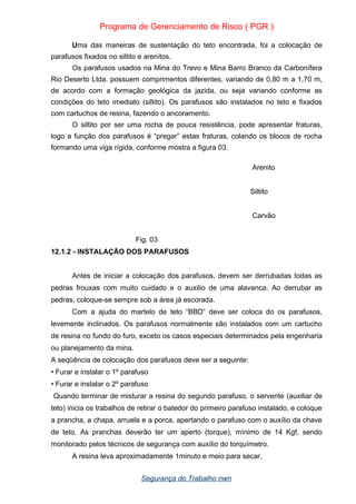 Programa de Gerenciamento de Risco ( PGR )
Uma das maneiras de sustentação do teto encontrada, foi a colocação de
parafusos fixados no siltito e arenitos.
Os parafusos usados na Mina do Trevo e Mina Barro Branco da Carbonífera
Rio Deserto Ltda. possuem comprimentos diferentes, variando de 0,80 m a 1,70 m,
de acordo com a formação geológica da jazida, ou seja variando conforme as
condições do teto imediato (siltito). Os parafusos são instalados no teto e fixados
com cartuchos de resina, fazendo o ancoramento.
O siltito por ser uma rocha de pouca resistência, pode apresentar fraturas,
logo a função dos parafusos é “pregar” estas fraturas, colando os blocos de rocha
formando uma viga rígida, conforme mostra a figura 03.
Arenito
Siltito
Carvão
Fig. 03
12.1.2 - INSTALAÇÃO DOS PARAFUSOS
Antes de iniciar a colocação dos parafusos, devem ser derrubadas todas as
pedras frouxas com muito cuidado e o auxilio de uma alavanca. Ao derrubar as
pedras, coloque-se sempre sob a área já escorada.
Com a ajuda do martelo de teto “BBD” deve ser coloca do os parafusos,
levemente inclinados. Os parafusos normalmente são instalados com um cartucho
de resina no fundo do furo, exceto os casos especiais determinados pela engenharia
ou planejamento da mina.
A seqüência de colocação dos parafusos deve ser a seguinte:
• Furar e instalar o 1º parafuso
• Furar e instalar o 2º parafuso
Quando terminar de misturar a resina do segundo parafuso, o servente (auxiliar de
teto) inicia os trabalhos de retirar o batedor do primeiro parafuso instalado, e coloque
a prancha, a chapa, arruela e a porca, apertando o parafuso com o auxílio da chave
de teto. As pranchas deverão ter um aperto (torque), mínimo de 14 Kgf, sendo
monitorado pelos técnicos de segurança com auxílio do torquímetro.
A resina leva aproximadamente 1minuto e meio para secar.
Segurança do Trabalho nwn
 