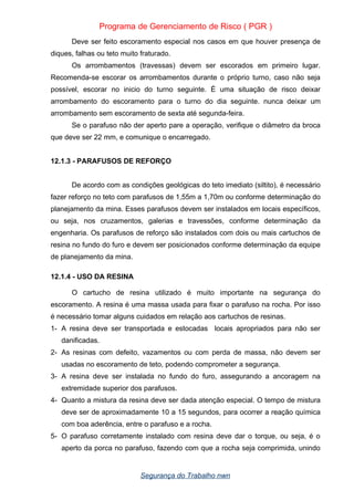 Programa de Gerenciamento de Risco ( PGR )
Deve ser feito escoramento especial nos casos em que houver presença de
diques, falhas ou teto muito fraturado.
Os arrombamentos (travessas) devem ser escorados em primeiro lugar.
Recomenda-se escorar os arrombamentos durante o próprio turno, caso não seja
possível, escorar no inicio do turno seguinte. É uma situação de risco deixar
arrombamento do escoramento para o turno do dia seguinte. nunca deixar um
arrombamento sem escoramento de sexta até segunda-feira.
Se o parafuso não der aperto pare a operação, verifique o diâmetro da broca
que deve ser 22 mm, e comunique o encarregado.
12.1.3 - PARAFUSOS DE REFORÇO
De acordo com as condições geológicas do teto imediato (siltito), é necessário
fazer reforço no teto com parafusos de 1,55m a 1,70m ou conforme determinação do
planejamento da mina. Esses parafusos devem ser instalados em locais específicos,
ou seja, nos cruzamentos, galerias e travessões, conforme determinação da
engenharia. Os parafusos de reforço são instalados com dois ou mais cartuchos de
resina no fundo do furo e devem ser posicionados conforme determinação da equipe
de planejamento da mina.
12.1.4 - USO DA RESINA
O cartucho de resina utilizado é muito importante na segurança do
escoramento. A resina é uma massa usada para fixar o parafuso na rocha. Por isso
é necessário tomar alguns cuidados em relação aos cartuchos de resinas.
1- A resina deve ser transportada e estocadas locais apropriados para não ser
danificadas.
2- As resinas com defeito, vazamentos ou com perda de massa, não devem ser
usadas no escoramento de teto, podendo comprometer a segurança.
3- A resina deve ser instalada no fundo do furo, assegurando a ancoragem na
extremidade superior dos parafusos.
4- Quanto a mistura da resina deve ser dada atenção especial. O tempo de mistura
deve ser de aproximadamente 10 a 15 segundos, para ocorrer a reação química
com boa aderência, entre o parafuso e a rocha.
5- O parafuso corretamente instalado com resina deve dar o torque, ou seja, é o
aperto da porca no parafuso, fazendo com que a rocha seja comprimida, unindo
Segurança do Trabalho nwn
 