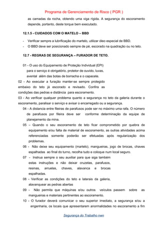 Programa de Gerenciamento de Risco ( PGR )
as camadas da rocha, obtendo uma viga rígida. A segurança do escoramento
depende, portanto, deste torque bem executado.
12.1.5 - CUIDADOS COM O MATELO – BBD
- Verificar sempre a lubrificação do martelo, utilizar óleo especial de BBD.
- O BBD deve ser posicionado sempre de pé, escorado na quadração ou no teto.
12.7 - REGRAS DE SEGURANÇA – FURADOR DE TETO.
01 - O uso do Equipamento de Proteção Individual (EPI)
para o serviço é obrigatório, protetor de ouvido, luvas,
avental além das botas de borracha e o capacete.
02 - Ao executar a furação manter-se sempre protegido
embaixo do teto já escorado e revisado. Confira as
condições das pedras e distância para escoramento.
03 - Ao verificar qualquer problema quanto a segurança no teto da galeria durante o
escoramento, paralisar o serviço e avisar o encarregado ou a segurança.
04 - A distancia entre fileiras de parafusos pode ser no máximo uma rafa. O número
de parafusos por fileira deve ser conforme determinação da equipe de
planejamento da mina.
05 – Quando o seu escoramento de teto ficar comprometido por quebra de
equipamento e/ou falta de material de escoramento, as outras atividades acima
referenciadas somente poderão ser efetuadas após regularização dos
problemas.
06 - Não deixe seu equipamento (martelo), mangueiras, jogo de brocas, chaves
espalhadas ao final do turno, recolha tudo e coloque num local seguro.
07 - Instrua sempre o seu auxiliar para que siga também
estas instruções e não deixar cruzetas, parafusos,
resinas, arruelas, chaves, alavanca e brocas
espalhadas.
08 - Verificar as condições do teto e laterais da galeria,
alavanquear as pedras abertas
09 - Não permita que máquinas e/ou outros veículos passem sobre as
mangueiras e materiais pertinentes ao escoramento.
10 - O furador deverá comunicar o seu superior imediato, a segurança e/ou a
engenharia, os locais que apresentarem anormalidades no escoramento a fim
Segurança do Trabalho nwn
 