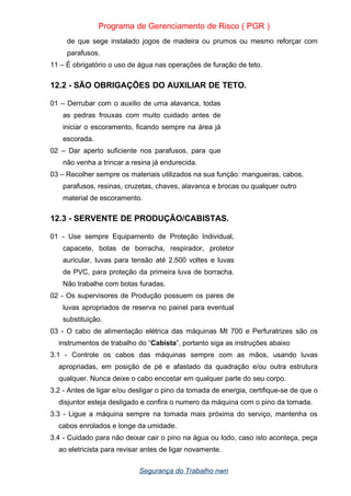 Programa de Gerenciamento de Risco ( PGR )
de que sege instalado jogos de madeira ou prumos ou mesmo reforçar com
parafusos.
11 – È obrigatório o uso de água nas operações de furação de teto.
12.2 - SÃO OBRIGAÇÕES DO AUXILIAR DE TETO.
01 – Derrubar com o auxilio de uma alavanca, todas
as pedras frouxas com muito cuidado antes de
iniciar o escoramento, ficando sempre na área já
escorada.
02 – Dar aperto suficiente nos parafusos, para que
não venha a trincar a resina já endurecida.
03 – Recolher sempre os materiais utilizados na sua função: mangueiras, cabos,
parafusos, resinas, cruzetas, chaves, alavanca e brocas ou qualquer outro
material de escoramento.
12.3 - SERVENTE DE PRODUÇÃO/CABISTAS.
01 - Use sempre Equipamento de Proteção Individual,
capacete, botas de borracha, respirador, protetor
auricular, luvas para tensão até 2.500 voltes e luvas
de PVC, para proteção da primeira luva de borracha.
Não trabalhe com botas furadas.
02 - Os supervisores de Produção possuem os pares de
luvas apropriados de reserva no painel para eventual
substituição.
03 - O cabo de alimentação elétrica das máquinas Mt 700 e Perfuratrizes são os
instrumentos de trabalho do “Cabista”, portanto siga as instruções abaixo
3.1 - Controle os cabos das máquinas sempre com as mãos, usando luvas
apropriadas, em posição de pé e afastado da quadração e/ou outra estrutura
qualquer. Nunca deixe o cabo encostar em qualquer parte do seu corpo.
3.2 - Antes de ligar e/ou desligar o pino da tomada de energia, certifique-se de que o
disjuntor esteja desligado e confira o numero da máquina com o pino da tomada.
3.3 - Ligue a máquina sempre na tomada mais próxima do serviço, mantenha os
cabos enrolados e longe da umidade.
3.4 - Cuidado para não deixar cair o pino na água ou lodo, caso isto aconteça, peça
ao eletricista para revisar antes de ligar novamente.
Segurança do Trabalho nwn
 