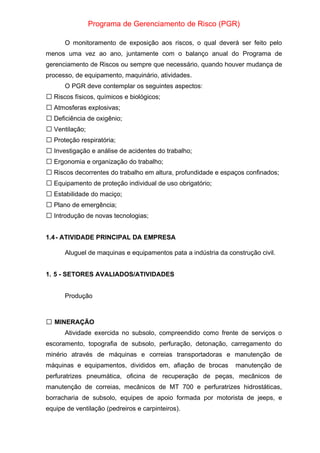 Programa de Gerenciamento de Risco (PGR)
O monitoramento de exposição aos riscos, o qual deverá ser feito pelo
menos uma vez ao ano, juntamente com o balanço anual do Programa de
gerenciamento de Riscos ou sempre que necessário, quando houver mudança de
processo, de equipamento, maquinário, atividades.
O PGR deve contemplar os seguintes aspectos:
Riscos físicos, químicos e biológicos;

Atmosferas explosivas;

Deficiência de oxigênio;

Ventilação;

Proteção respiratória;

Investigação e análise de acidentes do trabalho;

Ergonomia e organização do trabalho;

Riscos decorrentes do trabalho em altura, profundidade e espaços confinados;

Equipamento de proteção individual de uso obrigatório;

Estabilidade do maciço;

Plano de emergência;

Introdução de novas tecnologias;

1.4- ATIVIDADE PRINCIPAL DA EMPRESA
Aluguel de maquinas e equipamentos pata a indústria da construção civil.
1. 5 - SETORES AVALIADOS/ATIVIDADES
Produção
MINERAÇÃO

Atividade exercida no subsolo, compreendido como frente de serviços o
escoramento, topografia de subsolo, perfuração, detonação, carregamento do
minério através de máquinas e correias transportadoras e manutenção de
máquinas e equipamentos, divididos em, afiação de brocas manutenção de
perfuratrizes pneumática, oficina de recuperação de peças, mecânicos de
manutenção de correias, mecânicos de MT 700 e perfuratrizes hidrostáticas,
borracharia de subsolo, equipes de apoio formada por motorista de jeeps, e
equipe de ventilação (pedreiros e carpinteiros).
 