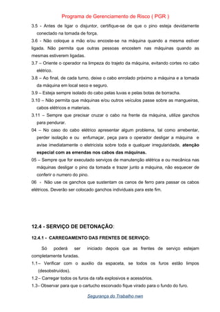 Programa de Gerenciamento de Risco ( PGR )
3.5 - Antes de ligar o disjuntor, certifique-se de que o pino esteja devidamente
conectado na tomada de força.
3.6 - Não coloque a mão e/ou encoste-se na máquina quando a mesma estiver
ligada. Não permita que outras pessoas encostem nas máquinas quando as
mesmas estiverem ligadas.
3.7 – Oriente o operador na limpeza do trajeto da máquina, evitando cortes no cabo
elétrico.
3.8 – Ao final, de cada turno, deixe o cabo enrolado próximo a máquina e a tomada
da máquina em local seco e seguro.
3.9 – Esteja sempre isolado do cabo pelas luvas e pelas botas de borracha.
3.10 – Não permita que máquinas e/ou outros veículos passe sobre as mangueiras,
cabos elétricos e materiais.
3.11 – Sempre que precisar cruzar o cabo na frente da máquina, utilize ganchos
para pendurar.
04 – No caso do cabo elétrico apresentar algum problema, tal como arrebentar,
perder isolação e ou enfumaçar, peça para o operador desligar a máquina e
avise imediatamente o eletricista sobre toda e qualquer irregularidade, atenção
especial com as emendas nos cabos das máquinas.
05 – Sempre que for executado serviços de manutenção elétrica e ou mecânica nas
máquinas desligar o pino da tomada e trazer junto a máquina, não esquecer de
conferir o numero do pino.
06 - Não use os ganchos que sustentam os canos de ferro para passar os cabos
elétricos. Deverão ser colocado ganchos individuais para este fim.
12.4 - SERVIÇO DE DETONAÇÃO:
12.4.1 - CARREGAMENTO DAS FRENTES DE SERVIÇO:
Só poderá ser iniciado depois que as frentes de serviço estejam
completamente furadas.
1.1– Verificar com o auxilio da espaceta, se todos os furos estão limpos
(desobstruídos).
1.2– Carregar todos os furos da rafa explosivos e acessórios.
1.3- Observar para que o cartucho escorvado fique virado para o fundo do furo.
Segurança do Trabalho nwn
 