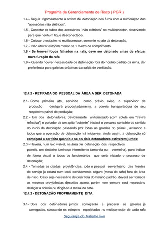 Programa de Gerenciamento de Risco ( PGR )
1.4– Seguir rigorosamente a ordem de detonação dos furos com a numeração dos
“acessórios não elétricos”.
1.5– Conectar os tubos dos acessórios “não elétricos” no multiconector, observando
para que nenhum fique desconectado.
1.6– Colocar o estopim no multiconector, somente no ato da detonação.
1.7 - Não utilizar estopim menor de 1 metro de comprimento.
1.8 - Se houver fogos falhados na rafa, deve ser detonado antes de efetuar
nova furação da rafa.
1.9 – Quando houver necessidade de detonação fora do horário padrão da mina, dar
preferência para galerias próximas da saída de ventilação.
12.4.2 - RETIRADA DO PESSOAL DA ÁREA A SER DETONADA
2.1- Como primeiro ato, servindo como prévio aviso, o supervisor de
produção desligará propositadamente, a correia transportadora de seu
respectivo painel de produção;
2.2 - Um dos detonadores, devidamente uniformizado (com colete em "trevira
reflexiva") e portador de um apito "potente" iniciará o percurso contrário do sentido
do início da detonação passando por todas as galerias do painel , avisando a
todos que a operação de detonação irá iniciar-se, ainda assim, a detonação só
começará a ser feita quando e se os dois detonadores estiverem juntos;
2.3 - Haverá, num raio visível, na área de detonação dos respectivos
painéis, um sinaleiro luminoso intermitente (amarela ou vermelha), para indicar
de forma visual a todos os funcionários que será iniciado o processo de
detonação;
2.4 - Tomadas as citadas providências, todo o pessoal serventuário das frentes
de serviço já estará num local devidamente seguro (mesa do café) fora da área
de risco. Caso seja necessário detonar fora do horário padrão, deverá ser tomada
as mesmas providências descritas acima, porém nem sempre será necessário
desligar a correia ou dirigir-se à mesa do café.
12.4.3 - DETONAÇÃO PROPRIAMENTE DITA:
3.1- Dois dos detonadores juntos começarão a preparar as galerias já
carregadas, colocando os estopins espoletados no multiconector de cada rafa
Segurança do Trabalho nwn
 