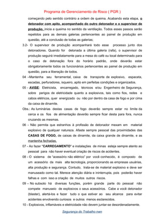 Programa de Gerenciamento de Risco ( PGR )
começando pelo sentido contrário a ordem de queima. Acabando esta etapa, o
detonador com apito, acompanhado do outro detonador e o supervisor de
produção, inicia a queima no sentido da ventilação. Todos esses passos serão
repetidos para as demais galerias pertencentes ao painel de produção em
questão, até a conclusão de todas as galerias;
3.2- O supervisor de produção acompanhará todo esse processo junto dos
detonadores. Quando for detonada a última galeria (rafa), o supervisor de
produção seguirá imediatamente para a mesa do café ou local determinado para
o caso de detonação fora do horário padrão, onde deverão estar
obrigatoriamente todos os funcionários pertencentes ao painel de produção em
questão, para a liberação de todos.
04 –Mantenha seu ferramental, caixa de transporte de explosivo, espaceta,
escadas, perfuradores, isqueiro, apito em perfeitas condições e organizados.
05 - AVISE: Eletricista, encarregado, técnicos e/ou Engenheiro de Segurança,
sobre perigos de eletricidade quanto a explosivos, tais como fios, redes e
cabos elétricos, quer energizado ou não por dentro da casa de fogo e por cima
da caixa de dinamite.
Obs.: As luminárias destas casas de fogo deverão sempre estar no limite da
cerca e os fios de alimentação deverão sempre ficar desta para fora, nunca
cruzando as mesmas.
06 - Não permita que estranhos à profissão de detonador mexam em material
explosivo de qualquer natureza. Afaste sempre pessoal das proximidades das
CASAS DE FOGO, de caixas de dinamite, da caixa grande de dinamite, e as
mantenha fechadas.
07 - Ao fazer "CARREGAMENTO" e instalações de minas esteja sempre atento ao
pessoal para não haver eventual criação de riscos de acidentes.
08 - O sistema de “acessório não elétrico” por você conhecido, é composto de
um acessório da mais alta tecnologia, proporcionando as empresas usuárias,
alta produção e segurança. Contudo, trata-se de material explosivo e deve ser
manuseado como tal. Merece atenção diária e ininterrupta, pois poderão haver
falhas e com isso a criação de muitos outros riscos.
09 – No subsolo há diversas funções, porém grande parte do pessoal não
compete manuseio de explosivos o seus acessórios. Cabe a você detonador
(blaster), alertá-los e fazer tudo o que estiver ao seu alcance para evitar
acidentes envolvendo curiosos e outros menos esclarecidos.
10 - Explosivos, inflamáveis e eletricidade não devem juntar-se desordenadamente.
Segurança do Trabalho nwn
 