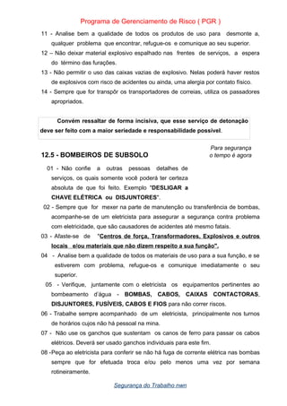 Programa de Gerenciamento de Risco ( PGR )
11 - Analise bem a qualidade de todos os produtos de uso para desmonte a,
qualquer problema que encontrar, refugue-os e comunique ao seu superior.
12 – Não deixar material explosivo espalhado nas frentes de serviços, a espera
do término das furações.
13 - Não permitir o uso das caixas vazias de explosivo. Nelas poderá haver restos
de explosivos com risco de acidentes ou ainda, uma alergia por contato físico.
14 - Sempre que for transpôr os transportadores de correias, utiliza os passadores
apropriados.
Convém ressaltar de forma incisiva, que esse serviço de detonação
deve ser feito com a maior seriedade e responsabilidade possível.
Para segurança
12.5 - BOMBEIROS DE SUBSOLO o tempo é agora
01 - Não confie a outras pessoas detalhes de
serviços, os quais somente você poderá ter certeza
absoluta de que foi feito. Exemplo "DESLIGAR a
CHAVE ELÉTRICA ou DISJUNTORES".
02 - Sempre que for mexer na parte de manutenção ou transferência de bombas,
acompanhe-se de um eletricista para assegurar a segurança contra problema
com eletricidade, que são causadores de acidentes até mesmo fatais.
03 - Afaste-se de "Centros de força, Transformadores, Explosivos e outros
locais e/ou materiais que não dizem respeito a sua função".
04 - Analise bem a qualidade de todos os materiais de uso para a sua função, e se
estiverem com problema, refugue-os e comunique imediatamente o seu
superior.
05 - Verifique, juntamente com o eletricista os equipamentos pertinentes ao
bombeamento d’água - BOMBAS, CABOS, CAIXAS CONTACTORAS,
DISJUNTORES, FUSÍVEIS, CABOS E FIOS para não correr riscos.
06 - Trabalhe sempre acompanhado de um eletricista, principalmente nos turnos
de horários cujos não há pessoal na mina.
07 - Não use os ganchos que sustentam os canos de ferro para passar os cabos
elétricos. Deverá ser usado ganchos individuais para este fim.
08 -Peça ao eletricista para conferir se não há fuga de corrente elétrica nas bombas
sempre que for efetuada troca e/ou pelo menos uma vez por semana
rotineiramente.
Segurança do Trabalho nwn
 