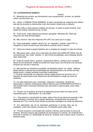 Programa de Gerenciamento de Risco ( PGR )
12.6 - ELETRICISTAS DO SUBSOLO.
PERIGO
01 - Mantenha seu armário, seu ferramental a seus equipamentos de teste em perfeita
ordem e prontos para uso.
02 - Utilize a TOMADA FALSA SIEMENS ao fazer manutenção em máquinas que utilizam
este tipo de conexão ou desconectar o pino da tomada e trazer junto a máquina.
03 - Não confie à outras pessoas detalhes de serviços, os quais os quais somente você
poderá ter certeza absoluta de que foi feito.
04 - Evite cruzar redes elétricas que tenham aplicações diferentes (Ex. Rede das
máquinas com rede de iluminação).
05 - Não “ancorar” cabo das máquinas (PH e MT) nos canos de ar ou água.
06 - Toda canalização metálica deverá ter um separador isolante (capa PVC ou
mangote) no trecho aonde houver rede elétrica cruzando sobre a mesma.
07 - Nenhuma máquina poderá trabalhar sem a proteção de mangote no cabo de entrada.
08 - Não passe redes, cabos, fios e extensões por dentro das CASAS DE FOGO. Fios de
luminárias para tais locais deverão vir até o limite da repartição, pois a lâmpada deverá
estar neste limite.
09 - Antes de instalar todo e qualquer equipamento elétrico, verifique suas condições
físicas de funcionamento. Instale-os sempre em locais secos, livre de lama e de eventuais
choques por veículos e máquinas.
10 - Não permita que estranhos à profissão de eletricista mexam em partes elétricas.
Afaste sempre o pessoal das proximidades dos transformadores e de centros de força.
Nestes locais o acesso somente é permitido à eletricistas.
11- Ao fazer manutenção em máquinas motivas, esteja sempre em sincronia com o
operador da mesma para evitar desencontro de informações e criação de riscos de
acidentes.
12 - As redes específicas para iluminação, máquinas e exaustores deverão ser
distanciadas e distintas, obedecendo critérios definidos pela SUPERVISÃO ELÉTRICA e
não poderão sofrer mudanças arbitrárias para não perder a padronização, já por todos
conhecida.
13 - Procure ler os quadros de avisos da segurança porque neles há muitos avisos
importantes para o desempenho da sua função.
14 - Faça sempre a manutenção em redes, cabos e fios do seu painel de produção e não
deixe emendas e conexões sem o devido isolamento, principalmente nos pontos de
descarga dos TCs e nos de maior trânsito de pessoal e passagem de caixas de explosivos.
15 - Em eletricidade não há as chamadas gambiarras. O serviço deve ser de
qualidade e feito certo desde a primeira vez. O retrabalho pode custar vidas.
16 - Procure conservar a iluminação das mestres e oficinas, para se evitar os riscos de
acidente. Aprimore sempre esta qualidade de iluminamento no subsolo. Um ambiente bem
iluminado é contribui na identificação de riscos de acidente, pois o campo visual humano é
bastante amplo.
Segurança do Trabalho nwn
 