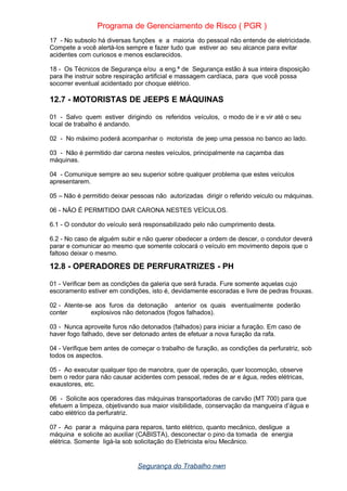 Programa de Gerenciamento de Risco ( PGR )
17 - No subsolo há diversas funções e a maioria do pessoal não entende de eletricidade.
Compete a você alertá-los sempre e fazer tudo que estiver ao seu alcance para evitar
acidentes com curiosos e menos esclarecidos.
18 - Os Técnicos de Segurança e/ou a eng.ª de Segurança estão à sua inteira disposição
para lhe instruir sobre respiração artificial e massagem cardíaca, para que você possa
socorrer eventual acidentado por choque elétrico.
12.7 - MOTORISTAS DE JEEPS E MÁQUINAS
01 - Salvo quem estiver dirigindo os referidos veículos, o modo de ir e vir até o seu
local de trabalho é andando.
02 - No máximo poderá acompanhar o motorista de jeep uma pessoa no banco ao lado.
03 - Não é permitido dar carona nestes veículos, principalmente na caçamba das
máquinas.
04 - Comunique sempre ao seu superior sobre qualquer problema que estes veículos
apresentarem.
05 – Não é permitido deixar pessoas não autorizadas dirigir o referido veiculo ou máquinas.
06 - NÃO É PERMITIDO DAR CARONA NESTES VEÍCULOS.
6.1 - O condutor do veículo será responsabilizado pelo não cumprimento desta.
6.2 - No caso de alguém subir e não querer obedecer a ordem de descer, o condutor deverá
parar e comunicar ao mesmo que somente colocará o veículo em movimento depois que o
faltoso deixar o mesmo.
12.8 - OPERADORES DE PERFURATRIZES - PH
01 - Verificar bem as condições da galeria que será furada. Fure somente aquelas cujo
escoramento estiver em condições, isto é, devidamente escoradas e livre de pedras frouxas.
02 - Atente-se aos furos da detonação anterior os quais eventualmente poderão
conter explosivos não detonados (fogos falhados).
03 - Nunca aproveite furos não detonados (falhados) para iniciar a furação. Em caso de
haver fogo falhado, deve ser detonado antes de efetuar a nova furação da rafa.
04 - Verifique bem antes de começar o trabalho de furação, as condições da perfuratriz, sob
todos os aspectos.
05 - Ao executar qualquer tipo de manobra, quer de operação, quer locomoção, observe
bem o redor para não causar acidentes com pessoal, redes de ar e água, redes elétricas,
exaustores, etc.
06 - Solicite aos operadores das máquinas transportadoras de carvão (MT 700) para que
efetuem a limpeza, objetivando sua maior visibilidade, conservação da mangueira d’água e
cabo elétrico da perfuratriz.
07 - Ao parar a máquina para reparos, tanto elétrico, quanto mecânico, desligue a
máquina e solicite ao auxiliar (CABISTA), desconectar o pino da tomada de energia
elétrica. Somente ligá-la sob solicitação do Eletricista e/ou Mecânico.
Segurança do Trabalho nwn
 