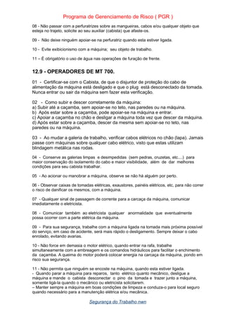 Programa de Gerenciamento de Risco ( PGR )
08 - Não passar com a perfuratrizes sobre as mangueiras, cabos e/ou qualquer objeto que
esteja no trajeto, solicite ao seu auxiliar (cabista) que afaste-os.
09 - Não deixe ninguém apoiar-se na perfuratriz quando esta estiver ligada.
10 - Evite exibicionismo com a máquina; seu objeto de trabalho.
11 – È obrigatório o uso de água nas operações de furação de frente.
12.9 - OPERADORES DE MT 700.
01 - Certificar-se com o Cabista, de que o disjuntor de proteção do cabo de
alimentação da máquina está desligado e que o plug está desconectado da tomada.
Nunca entrar ou sair da máquina sem fazer esta verificação.
02 - Como subir e descer corretamente da máquina:
a) Subir até a caçamba, sem apoiar-se no teto, nas paredes ou na máquina.
b) Após estar sobre a caçamba, pode apoiar-se na máquina e entrar.
c) Apoiar a caçamba no chão e desligar a máquina toda vez que descer da máquina.
d) Após estar sobre a caçamba, descer da mesma sem apoiar-se no teto, nas
paredes ou na máquina.
03 - Ao mudar a galeria de trabalho, verificar cabos elétricos no chão (lapa). Jamais
passe com máquinas sobre qualquer cabo elétrico, visto que estas utilizam
blindagem metálica nas rodas.
04 - Conserve as galerias limpas e desimpedidas (sem pedras, cruzetas, etc....) para
maior conservação do isolamento do cabo e maior visibilidade, além de dar melhores
condições para seu cabista trabalhar.
05 - Ao acionar ou manobrar a máquina, observe se não há alguém por perto.
06 - Observar caixas de tomadas elétricas, exaustores, painéis elétricos, etc, para não correr
o risco de danificar os mesmos, com a máquina.
07 - Qualquer sinal de passagem de corrente para a carcaça da máquina, comunicar
imediatamente o eletricista.
08 - Comunicar também ao eletricista qualquer anormalidade que eventualmente
possa ocorrer com a parte elétrica da máquina.
09 - Para sua segurança, trabalhe com a máquina ligada na tomada mais próxima possível
do serviço, em caso de acidente, será mais rápido o desligamento. Sempre deixar o cabo
enrolado, evitando avarias.
10 - Não force em demasia o motor elétrico, quando entrar na rafa, trabalhe
simultaneamente com a embreagem e os comandos hidráulicos para facilitar o enchimento
da caçamba. A queima do motor poderá colocar energia na carcaça da máquina, pondo em
risco sua segurança.
11 - Não permita que ninguém se encoste na máquina, quando esta estiver ligada.
- Quando parar a máquina para reparos, tanto elétrico quanto mecânico, desligue a
máquina e mande o cabista desconectar o pino da tomada e trazer junto a máquina,
somente ligá-la quando o mecânico ou eletricista solicitarem.
– Manter sempre a máquina em boas condições de limpeza e conduza-o para local seguro
quando necessário para a manutenção elétrica e/ou mecânica.
Segurança do Trabalho nwn
 