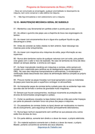 Programa de Gerenciamento de Risco ( PGR )
– Deve ser comunicado ao encarregado, qualquer anormalidade no desempenho da
máquina, bem como conservar o cabo elétrico da máquina.
15 - Não faça brincadeiras e nem exibicionismo com a máquina.
12.10 - MANUTENÇÃO MECÂNICA GERAL DE SUBSOLO
01 - Mantenha o seu ferramental em perfeita ordem e pronto para o uso.
02 - Ao utilizar o guincho dos jeeps use a chapinha de trava nas engrenagens do
tambor.
03 - Ao mexer com encanamentos de ar e água e/ou qualquer líquido ou gás,
descarregue-o antes.
04 - Antes de conectar as redes citadas no item anterior, fazer descarga nas
mesmas para evitar entupimentos.
05 - Ao mexer com maçaricos e/ou máquinas de solda, peça informação ao seu
supervisor.
06 - Nunca abra tambores vazios de qualquer natureza com oxi-corte, pois poderá
criar gases com o calor e risco de explosão. No caso de tambores da mina (de óleo)
deixem as tampas abertas e enche-os com água.
07 - Ao fazer manutenção mecânica em máquinas e correias, entre sempre em
contato com o eletricista para certificar-se do desligamento seguro (desconexão).
OBS.: No caso das máquinas transportadoras e perfuratrizes, a visualização e
certificação desta desconexão dos cabos de alimentação elétrica compete ao próprio
mecânico.
08 - Procure manter as peças trocadas num local apropriado e avise os motoristas
de jeeps para traze-las para a superfície e entregar no almoxarifado.
09 - Ao transportar peças de correias tenha cuidado para não se acidentar haja visto
que elas são de formato e centros de gravidade muito irregulares.
10- Sempre que houver avançamentos, recoloque novamente as proteções das
árvores de transmissões (engrenagens e polias).
11 - Cortar os parafusos cravados na lapa (todos) rente ao chão para evitar tropeços
por parte do pessoal e também furos nos pneus dos jeeps e máquinas.
12 - Os passadores de correias (todos os tipos) devem ser recolocados no mesmo
dia do avançamento, para segurança de todos (principalmente detonadores).
13 - Nunca ligue nenhum equipamento sem certificar-se que pessoas e/ou outros
estão fora da área de risco.
14 - Em parte elétrica, somente tem direito e o dever de mexer, o próprio eletricista.
15 - Em material explosivo somente tem o direito e o dever de mexer, o próprio
Blaster, portanto concentre-se somente aos seus afazeres.
Segurança do Trabalho nwn
 
