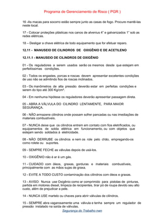 Programa de Gerenciamento de Risco ( PGR )
16 -As macas para socorro estão sempre junto as casas de fogo. Procure mantê-las
neste local.
17 - Colocar proteções plásticas nos canos de alvenius 4” e galvanizados 1” sob as
redes elétricas.
18 – Desligar a chave elétrica de todo equipamento que for efetuar reparo.
12.11 - MANUSEIO DE CILINDROS DE OXIGÊNIO E DE ACETILENO
12.11.1 - MANUSEIO DE CILINDROS DE OXIGÊNIO
01 - Os reguladores a serem usados serão os mesmos desde que estejam em
perfeitíssimas condições.
02 - Todos os engastes, porcas e roscas devem apresentar excelentes condições
de uso não se admitindo fios de roscas inclinados.
03 - Os manômetros de alta pressão deverão estar em perfeitas condições e
serem do tipo até 300 Kg/cm².
04 - Em nenhuma hipótese os reguladores deverão apresentar passagem direta.
05 - ABRA A VÁLVULA DO CILINDRO LENTAMENTE, PARA MAIOR
SEGURANÇA.
06 - NÃO armazene cilindros onde possam sofrer pancadas ou nas imediações de
materiais combustíveis.
07 - NUNCA deixe que os cilindros entrem em contato com fios eletrificados, ou
equipamentos de solda elétrica em funcionamento, ou com objetos que
estejam sendo soldados à eletricidade.
08 - NÃO DERRUBE os cilindros e nem os role pelo chão, empregando-os
como rolete ou suportes.
09 - SEMPRE FECHE as válvulas depois de usá-los.
10 - OXIGÊNIO não é ar é um gás.
11 - CUIDADO com óleos, graxas, gorduras e materiais combustíveis,
principalmente com as mãos sujas de graxa.
12 - EVITE A TODO CUSTO contaminação dos cilindros com óleos e graxas.
13 - AVISO: Nunca use Oxigênio como ar comprimido para pistolas de pinturas,
partida em motores diesel, limpeza de recipientes, tirar pó de roupa devido seu alto
custo, além de prejudicar a pele.
14 - NUNCA USE martelo ou chaves para abrir válvulas de cilindros.
15 - SEMPRE abra vagarosamente uma válvula e tenha sempre um regulador de
pressão instalado na saída de válvulas.
Segurança do Trabalho nwn
 