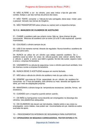 Programa de Gerenciamento de Risco ( PGR )
16 - NÃO ALTERE a cor do cilindro, pois esta indica o tipo de gás nele
contido. Esteja a par das normas de pintura dos tubos.
17 - NÃO TENTE consertar a Válvula do tubo carregado, deixe esse mister para
o pessoal treinado nas Usinas de Oxigênio.
18 - NÃO TRANSPORTAR tubos (cheios ou vazios) sem a respectiva tampa.
12.11.2 - MANUSEIO DE CILINDROS DE ACETILENO
01 - CHAME o acetileno pelo seu próprio nome. Não se deve chamar de gás,
comumente. Misturas de acetileno com ar entre 2,6 a 80 % são explosivas quando
incendiadas.
02 - COLOQUE o cilindro sempre de pé.
03 - USE-O de maneira normal. Através de regulador. Nunca transfira o acetileno de
um tubo para outro.
04 - NUNCA se utilize de um cilindro que esteja vazando acetileno. Se o
acetileno vazar ao redor do corpo da válvula quando esta estiver aberta, feche
a válvula e aperte a porca que retém a gaxeta. Se isto não sustar, separe o tubo
e avise a empresa fornecedora.
05 - VAZAMENTO na válvula de segurança. Leve o cilindro para local ventilado, livre
de chamas e avise a empresa fornecedora.
06 - NUNCA DEIXE O ACETILENO escapar em recinto fechado.
07 - NÃO abra a válvula do cilindro de acetileno mais do que volta e meia.
08 - SEMPRE que mais de 1/9 de capacidade de um cilindro de acetileno for
consumido na 1ª hora de trabalho, dois cilindros ou mais deverão ser ligados em
série, por meio de adaptações próprias.
09 - MANTENHA o cilindro longe de temperaturas excessivas. (estufas, fornos, sol
excessivo).
10 - CUIDADO com o maçarico quando estiver usando.
11 - OS IMÃS ou barrigueiras nunca deverão ser empregados na descarga dos
cilindros. Use plataformas adequadas.
12 - OS CILINDROS não devem ser derrubados, rolados sobre o seu corpo ou
empregados como roletes, mas podem ser movimentados em pé, rolando-os sobre
sua base de apoio.
13 – PROCEDIMENTOS INTERNOS DE SEGURANÇA PARA SUPERFÍCIE
13.1 -OPERADORES DE MÁQUINAS CARREGADEIRAS, TRATOR ESTEIRA E FH.
Segurança do Trabalho nwn
 
