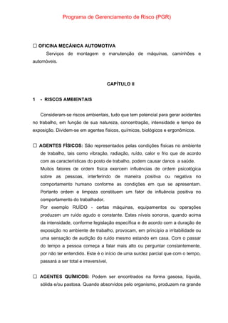 Programa de Gerenciamento de Risco (PGR)
 OFICINA MECÂNICA AUTOMOTIVA
Serviços de montagem e manutenção de máquinas, caminhões e
automóveis.
CAPÍTULO II
1 - RISCOS AMBIENTAIS
Consideram-se riscos ambientais, tudo que tem potencial para gerar acidentes
no trabalho, em função de sua natureza, concentração, intensidade e tempo de
exposição. Dividem-se em agentes físicos, químicos, biológicos e ergonômicos.
AGENTES FÍSICOS:
 São representados pelas condições físicas no ambiente
de trabalho, tais como vibração, radiação, ruído, calor e frio que de acordo
com as características do posto de trabalho, podem causar danos a saúde.
Muitos fatores de ordem física exercem influências de ordem psicológica
sobre as pessoas, interferindo de maneira positiva ou negativa no
comportamento humano conforme as condições em que se apresentam.
Portanto ordem e limpeza constituem um fator de influência positiva no
comportamento do trabalhador.
Por exemplo RUÍDO - certas máquinas, equipamentos ou operações
produzem um ruído agudo e constante. Estes níveis sonoros, quando acima
da intensidade, conforme legislação específica e de acordo com a duração de
exposição no ambiente de trabalho, provocam, em princípio a irritabilidade ou
uma sensação de audição do ruído mesmo estando em casa. Com o passar
do tempo a pessoa começa a falar mais alto ou perguntar constantemente,
por não ter entendido. Este é o início de uma surdez parcial que com o tempo,
passará a ser total e irreversível.
AGENTES QUÍMICOS:
 Podem ser encontrados na forma gasosa, líquida,
sólida e/ou pastosa. Quando absorvidos pelo organismo, produzem na grande
 