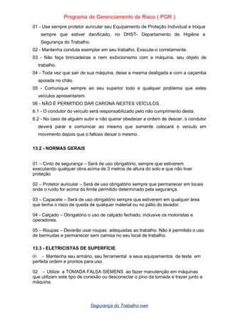 Programa de Gerenciamento de Risco ( PGR )
01 - Use sempre protetor auricular seu Equipamento de Proteção Individual e troque
sempre que estiver danificado, no DHST- Departamento de Higiêne e
Segurança do Trabalho.
02 - Mantenha conduta exemplar em seu trabalho. Execute-o corretamente.
03 - Não faça brincadeiras e nem exibicionismo com a máquina, seu objeto de
trabalho.
04 - Toda vez que sair de sua máquina, deixe a mesma desligada e com a caçamba
apoiada no chão.
05 - Comunique sempre ao seu superior todo e qualquer problema que estes
veículos apresentarem.
06 - NÃO É PERMITIDO DAR CARONA NESTES VEÍCULOS.
6.1 - O condutor do veículo será responsabilizado pelo não cumprimento desta.
6.2 - No caso de alguém subir e não querer obedecer a ordem de descer, o condutor
deverá parar e comunicar ao mesmo que somente colocará o veículo em
movimento depois que o faltoso deixar o mesmo.
13.2 - NORMAS GERAIS
01 – Cinto de segurança – Será de uso obrigatório, sempre que estiverem
executando qualquer obra acima de 3 metros de altura do solo e que não tiver
proteção.
02 – Protetor auricular – Será de uso obrigatório sempre que permanecer em locais
onde o ruído for acima do limite permitido determinado pela segurança.
03 – Capacete – Será de uso obrigatório sempre que estiverem em qualquer área
que tenha o risco de queda de qualquer material ou no pátio do lavador.
04 - Calçado – Obrigatório o uso de calçado fechado, inclusive os motoristas e
operadores.
05 – Roupas – Deverão usar roupas adequadas ao trabalho. Não é permitido o uso
de bermudas e permanecer sem camisa no seu local de trabalho.
13.3 - ELETRICISTAS DE SUPERFÍCIE.
01 - Mantenha seu armário, seu ferramental a seus equipamentos de teste em
perfeita ordem e prontos para uso.
02 - Utilize a TOMADA FALSA SIEMENS ao fazer manutenção em máquinas
que utilizam este tipo de conexão ou desconectar o pino da tomada e trazer junto a
máquina.
Segurança do Trabalho nwn
 