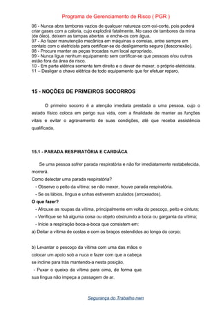 Programa de Gerenciamento de Risco ( PGR )
06 - Nunca abra tambores vazios de qualquer natureza com oxi-corte, pois poderá
criar gases com a caloria, cujo explodirá fatalmente. No caso de tambores da mina
(de óleo), deixem as tampas abertas e enche-os com água.
07 - Ao fazer manutenção mecânica em máquinas e correias, entre sempre em
contato com o eletricista para certificar-se do desligamento seguro (desconexão).
08 - Procure manter as peças trocadas num local apropriado.
09 - Nunca ligue nenhum equipamento sem certificar-se que pessoas e/ou outros
estão fora da área de risco.
10 - Em parte elétrica somente tem direito e o dever de mexer, o próprio eletricista.
11 – Desligar a chave elétrica de todo equipamento que for efetuar reparo.
15 - NOÇÕES DE PRIMEIROS SOCORROS
O primeiro socorro é a atenção imediata prestada a uma pessoa, cujo o
estado físico coloca em perigo sua vida, com a finalidade de manter as funções
vitais e evitar o agravamento de suas condições, até que receba assistência
qualificada.
15.1 - PARADA RESPIRATÓRIA E CARDIÁCA
Se uma pessoa sofrer parada respiratória e não for imediatamente restabelecida,
morrerá.
Como detectar uma parada respiratória?
- Observe o peito da vítima: se não mexer, houve parada respiratória.
- Se os lábios, língua e unhas estiverem azulados (arroxeados).
O que fazer?
- Afrouxe as roupas da vítima, principalmente em volta do pescoço, peito e cintura;
- Verifique se há alguma coisa ou objeto obstruindo a boca ou garganta da vítima;
- Inicie a respiração boca-a-boca que consistem em:
a) Deitar a vítima de costas e com os braços estendidos ao longo do corpo;
b) Levantar o pescoço da vítima com uma das mãos e
colocar um apoio sob a nuca e fazer com que a cabeça
se incline para trás mantendo-a nesta posição.
- Puxar o queixo da vítima para cima, de forma que
sua língua não impeça a passagem de ar.
Segurança do Trabalho nwn
 