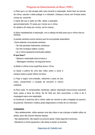 Programa de Gerenciamento de Risco ( PGR )
c) Para que o ar não escape pelo nariz durante a respiração, feche bem as narinas
da vítima, usando o dedo polegar e o indicador. Coloque a boca com firmeza sobre
a boca do socorrido
e sopre até que o peito se infle. repita a operação
aproximadamente 15 vezes por minuto se a vítima
for adulta e 20 vezes por minuto, se for criança.
d) Após restabelecida a respiração, vire a cabeça de lado para que a vítima não se
sufoque.
A parada cardíaca ocorre sempre que há uma parada respiratória.
Como detectar uma parada cardíaca:
- Se não perceber batimentos cardíacos;
- Se não conseguir palpar o pulso;
- se a vítima apresenta acentuada palidez.
O que fazer?
- Aplique a respiração boca-a-boca e
- Massagem cardíaca, da seguinte forma:
a) Deitar a vítima numa superfície dura e firme.
b) Apoie a palma de uma das mãos sobre a outra e
coloque sobre a parte inferior do tórax.
c) Faça a seguir uma pressão, utilizando o peso do seu
corpo, comprimindo o coração de encontro à coluna
vertebral.
d) Para cada 15 compressões cardíacas, aplicar respiração boca-a-boca soprando
duas vezes a boca da vítima. Se for feito por dois socorristas, o ritmo é de 5
massagens para uma respiração.
e) Continuar o exercício até a vítima voltar ao normal ou até a chegada do socorro,
se possível. Somente o médico pode diagnosticar a morte de um indivíduo.
CUIDADOS:
- Nos adolescentes, utilize apenas uma das mãos e nas crianças e bebês utilize os
dedos, para não ocorrer fraturas ósseas;
- Aja rapidamente, não espere ou procure ajuda. Cada segundo é precioso.
- Mantenha a vítima aquecida e não deixe-a sentar ou levantar.
Segurança do Trabalho nwn
 