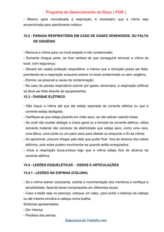 Programa de Gerenciamento de Risco ( PGR )
- Mesmo após normalizada a respiração, é necessário que a vítima seja
encaminhada para atendimento médico.
15.2 - PARADA RESPIRATÓRIA EM CASO DE GASES VENENOSOS, OU FALTA
DE OXIGÊNIO
- Remova a vítima para um local arejado e não contaminado;
- Somente chegue perto, se tiver certeza de que conseguirá remover a vítima do
local, com segurança;
- Deverá ser usada proteção respiratória, a menos que a remoção possa ser feita,
prendendo-se a respiração enquanto estiver no local contaminado ou sem oxigênio;
- Elimine, se possível a causa da contaminação;
- No caso da parada respiratória ocorrer por gases venenosos, a respiração artificial
só deve ser feita através de equipamentos.
15.3 - CHOQUE ELÉTRICO
- Não toque a vítima até que ela esteja separada da corrente elétrica ou que a
corrente esteja desligada;
- Certifique-se que esteja pisando em chão seco, se não estiver usando botas;
- Se você não souber desligar a chave geral ou a tomada da corrente elétrica, utilize
somente material não condutor de eletricidade que esteja seco, como uma vara,
uma tábua, uma corda ou um pano seco para afastar ou empurrar o fio da vítima;
- Ao aproximar, procure chegar pelo lado que puder ficar fora do alcance dos cabos
elétricos, pois estes podem movimentar-se quando estão energizados;
- Inicie a respiração boca-a-boca logo que a vítima esteja fora do alcance da
corrente elétrica.
15.4 - LESÕES ESQUELÉTICAS - OSSOS E ARTICULAÇÕES
15.4.1 - LESÕES NA ESPINHA (COLUNA)
- Se a vítima estiver consciente, solicite a movimentação dos membros e verifique a
sensibilidade, fazendo leves compressões em diferentes locais;
- Caso a lesão seja no pescoço, coloque um calço, para evitar o balanço da cabeça
ou até mesmo envolva a cabeça numa toalha;
Sintomas apresentados:
- Dor intensa;
- Paralisia das pernas;
Segurança do Trabalho nwn
 