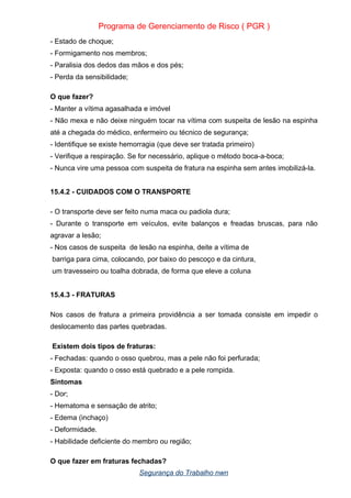 Programa de Gerenciamento de Risco ( PGR )
- Estado de choque;
- Formigamento nos membros;
- Paralisia dos dedos das mãos e dos pés;
- Perda da sensibilidade;
O que fazer?
- Manter a vítima agasalhada e imóvel
- Não mexa e não deixe ninguém tocar na vítima com suspeita de lesão na espinha
até a chegada do médico, enfermeiro ou técnico de segurança;
- Identifique se existe hemorragia (que deve ser tratada primeiro)
- Verifique a respiração. Se for necessário, aplique o método boca-a-boca;
- Nunca vire uma pessoa com suspeita de fratura na espinha sem antes imobilizá-la.
15.4.2 - CUIDADOS COM O TRANSPORTE
- O transporte deve ser feito numa maca ou padiola dura;
- Durante o transporte em veículos, evite balanços e freadas bruscas, para não
agravar a lesão;
- Nos casos de suspeita de lesão na espinha, deite a vítima de
barriga para cima, colocando, por baixo do pescoço e da cintura,
um travesseiro ou toalha dobrada, de forma que eleve a coluna
15.4.3 - FRATURAS
Nos casos de fratura a primeira providência a ser tomada consiste em impedir o
deslocamento das partes quebradas.
Existem dois tipos de fraturas:
- Fechadas: quando o osso quebrou, mas a pele não foi perfurada;
- Exposta: quando o osso está quebrado e a pele rompida.
Sintomas
- Dor;
- Hematoma e sensação de atrito;
- Edema (inchaço)
- Deformidade.
- Habilidade deficiente do membro ou região;
O que fazer em fraturas fechadas?
Segurança do Trabalho nwn
 