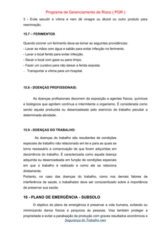Programa de Gerenciamento de Risco ( PGR )
3 - Evite sacudir a vítima e nem dê vinagre ou álcool ou outro produto para
reanimação.
15.7 – FERIMENTOS
Quando ocorrer um ferimento deve-se tomar as seguintes providências:
- Lavar as mãos com água e sabão para evitar infecção no ferimento.
- Lavar o local ferido para evitar infecção.
- Secar o local com gaze ou pano limpo.
- Fazer um curativo para não deixar a ferida exposta.
– Transportar a vítima para um hospital.
15.8 - DOENÇAS PROFISSIONAIS:
As doenças profissionais decorrem da exposição a agentes físicos, químicos
e biológicos que agridem contínua e intermitente o organismo. É considerada como
sendo aquela produzida ou desencadeada pelo exercício de trabalho peculiar a
determinada atividade.
15.9 - DOENÇAS DO TRABALHO:
As doenças do trabalho são resultantes de condições
especiais de trabalho não relacionado em lei e para as quais se
torna necessário a comprovação de que foram adquiridas em
decorrência do trabalho. É caracterizada como aquela doença
adquirida ou desencadeada em função de condições especiais
em que o trabalho é realizado e como ele se relaciona
diretamente.
Portanto, no caso das doenças do trabalho, como nos demais fatores de
interferência da saúde, o trabalhador deve ser conscientizado sobre a importância
de preservar sua saúde.
16 - PLANO DE EMERGÊNCIA - SUBSOLO
O objetivo do plano de emergência é preservar a vida humana, evitando ou
minimizando danos físicos e psíquicos às pessoas. Visa também proteger a
propriedade e evitar a paralisação da produção com graves resultados econômicos e
Segurança do Trabalho nwn
 